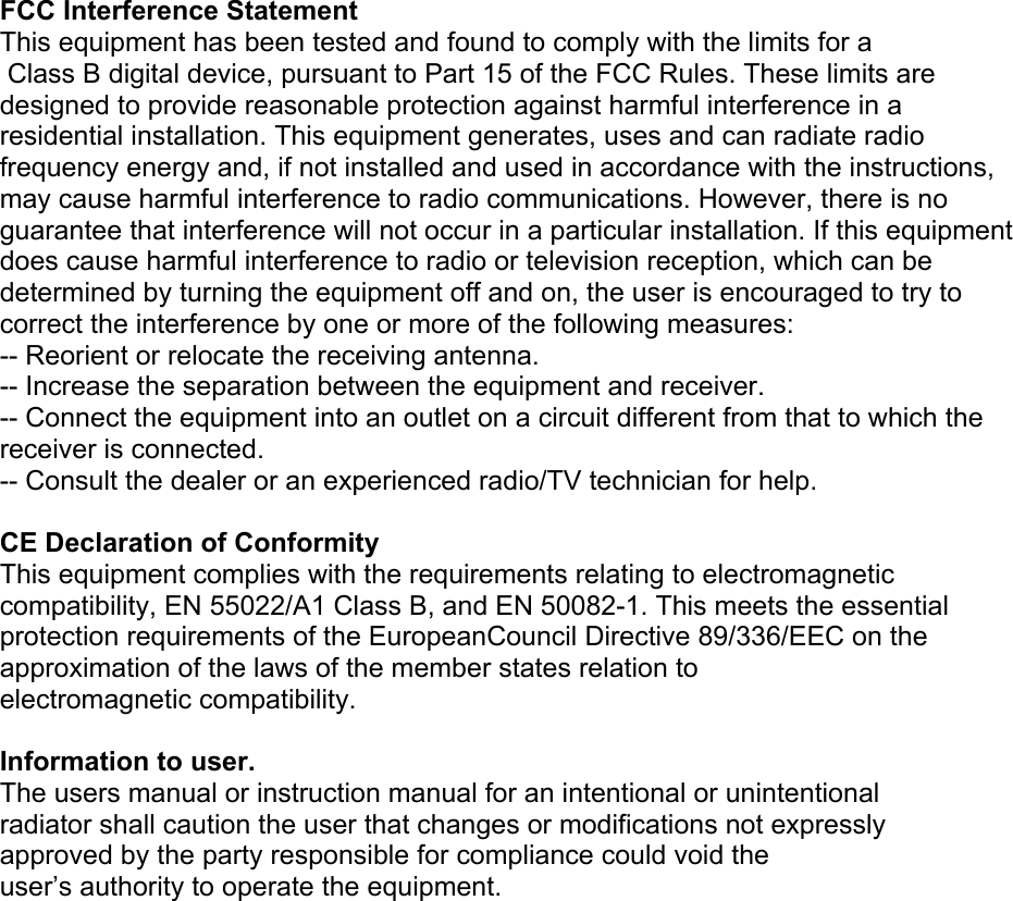  FCC Interference Statement This equipment has been tested and found to comply with the limits for a  Class B digital device, pursuant to Part 15 of the FCC Rules. These limits are designed to provide reasonable protection against harmful interference in a residential installation. This equipment generates, uses and can radiate radio frequency energy and, if not installed and used in accordance with the instructions, may cause harmful interference to radio communications. However, there is no guarantee that interference will not occur in a particular installation. If this equipment does cause harmful interference to radio or television reception, which can be determined by turning the equipment off and on, the user is encouraged to try to correct the interference by one or more of the following measures: -- Reorient or relocate the receiving antenna. -- Increase the separation between the equipment and receiver. -- Connect the equipment into an outlet on a circuit different from that to which the receiver is connected. -- Consult the dealer or an experienced radio/TV technician for help.  CE Declaration of Conformity This equipment complies with the requirements relating to electromagnetic compatibility, EN 55022/A1 Class B, and EN 50082-1. This meets the essential protection requirements of the EuropeanCouncil Directive 89/336/EEC on the approximation of the laws of the member states relation to electromagnetic compatibility.  Information to user. The users manual or instruction manual for an intentional or unintentional radiator shall caution the user that changes or modifications not expressly approved by the party responsible for compliance could void the user’s authority to operate the equipment.  