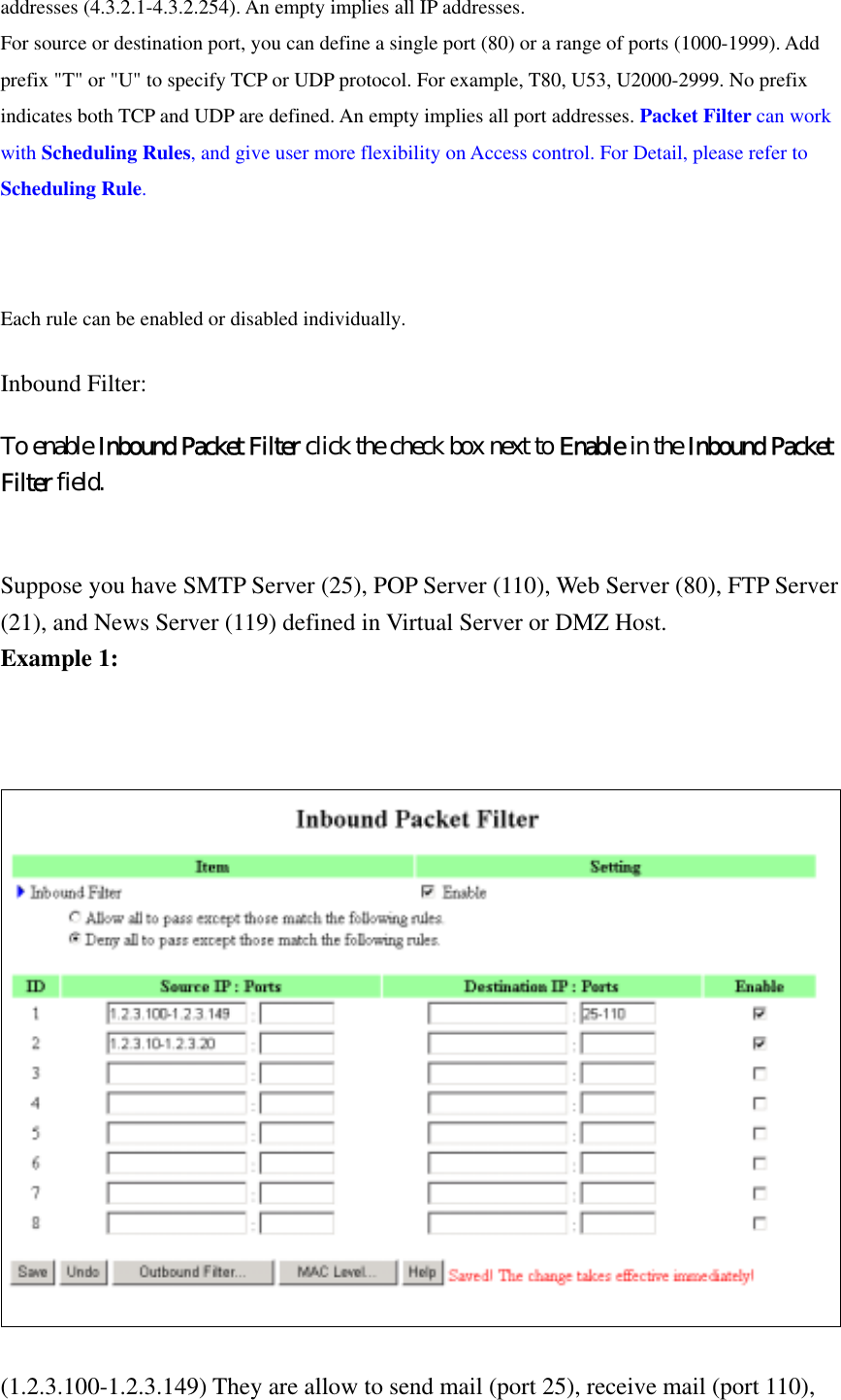 addresses (4.3.2.1-4.3.2.254). An empty implies all IP addresses.   For source or destination port, you can define a single port (80) or a range of ports (1000-1999). Add prefix &quot;T&quot; or &quot;U&quot; to specify TCP or UDP protocol. For example, T80, U53, U2000-2999. No prefix indicates both TCP and UDP are defined. An empty implies all port addresses. Packet Filter can work with Scheduling Rules, and give user more flexibility on Access control. For Detail, please refer to Scheduling Rule.  Each rule can be enabled or disabled individually. Inbound Filter:   To enable Inbound Packet Filter click the check box next to Enable in the Inbound Packet Filter field.  Suppose you have SMTP Server (25), POP Server (110), Web Server (80), FTP Server (21), and News Server (119) defined in Virtual Server or DMZ Host. Example 1:     (1.2.3.100-1.2.3.149) They are allow to send mail (port 25), receive mail (port 110), 