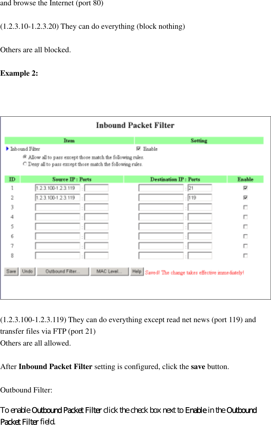 and browse the Internet (port 80)  (1.2.3.10-1.2.3.20) They can do everything (block nothing)    Others are all blocked.  Example 2:     (1.2.3.100-1.2.3.119) They can do everything except read net news (port 119) and transfer files via FTP (port 21) Others are all allowed.  After Inbound Packet Filter setting is configured, click the save button.  Outbound Filter:   To enable Outbound Packet Filter click the check box next to Enable in the Outbound Packet Filter field.  