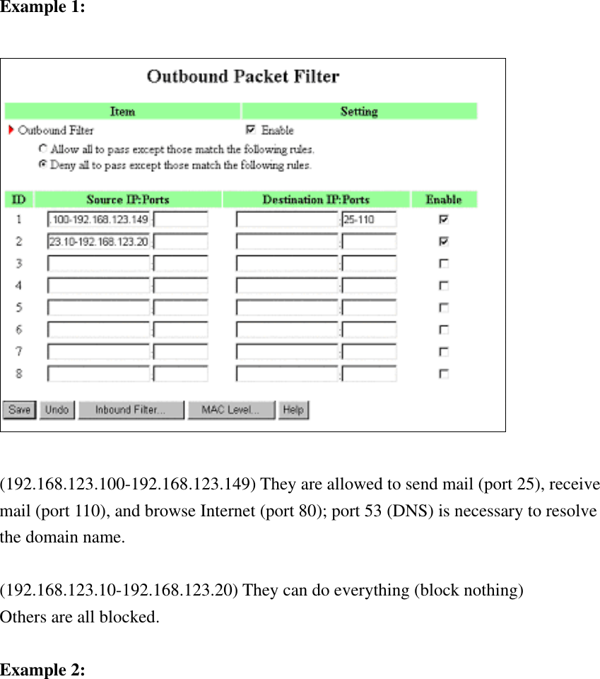 Example 1:    (192.168.123.100-192.168.123.149) They are allowed to send mail (port 25), receive mail (port 110), and browse Internet (port 80); port 53 (DNS) is necessary to resolve the domain name.  (192.168.123.10-192.168.123.20) They can do everything (block nothing)   Others are all blocked.  Example 2:  