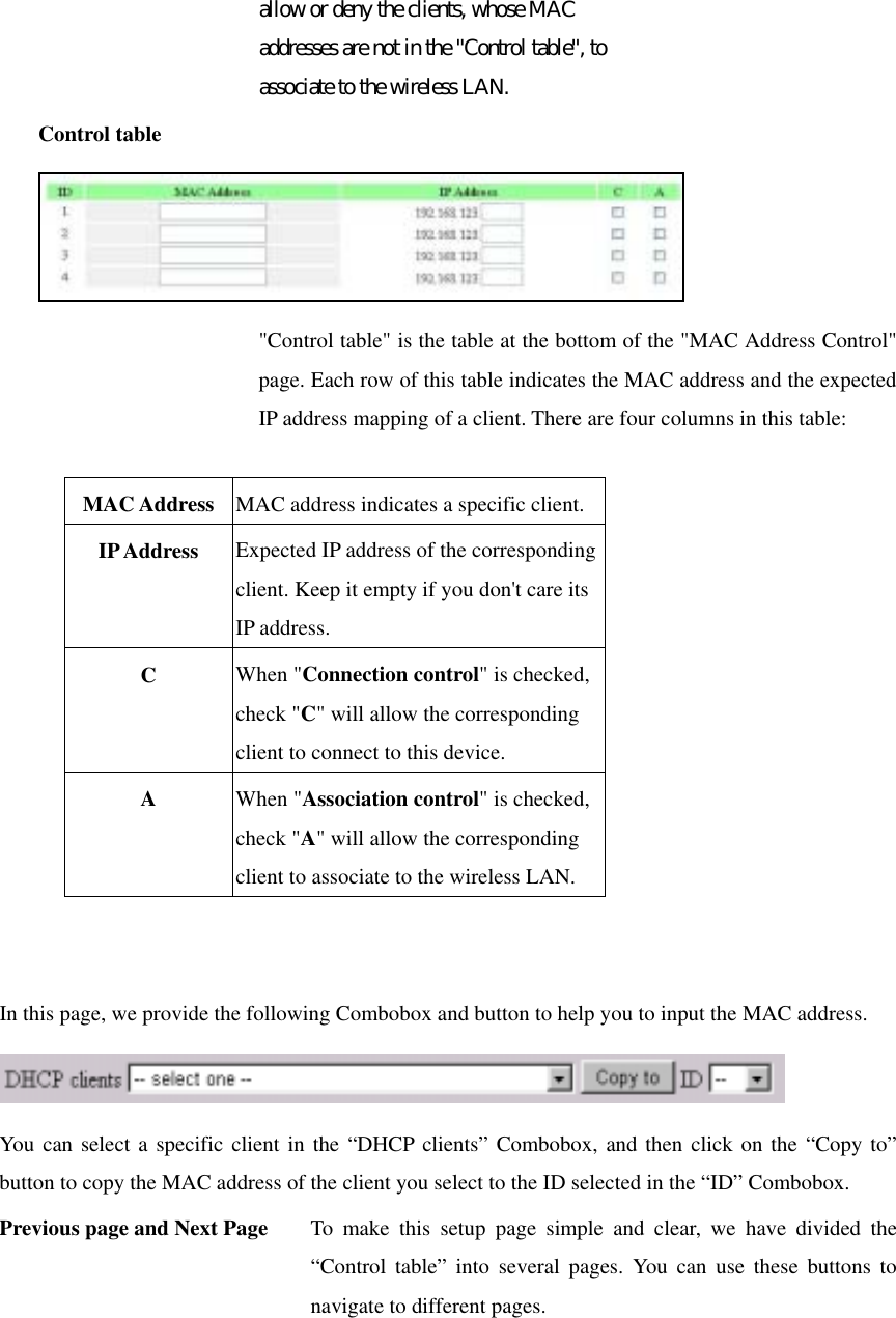 allow or deny the clients, whose MAC addresses are not in the &quot;Control table&quot;, to associate to the wireless LAN. Control table  &quot;Control table&quot; is the table at the bottom of the &quot;MAC Address Control&quot; page. Each row of this table indicates the MAC address and the expected IP address mapping of a client. There are four columns in this table:  MAC Address  MAC address indicates a specific client. IP Address  Expected IP address of the corresponding client. Keep it empty if you don&apos;t care its IP address. C  When &quot;Connection control&quot; is checked, check &quot;C&quot; will allow the corresponding client to connect to this device. A  When &quot;Association control&quot; is checked, check &quot;A&quot; will allow the corresponding client to associate to the wireless LAN.   In this page, we provide the following Combobox and button to help you to input the MAC address.  You can select a specific client in the “DHCP clients” Combobox, and then click on the “Copy to” button to copy the MAC address of the client you select to the ID selected in the “ID” Combobox. Previous page and Next Page  To make this setup page simple and clear, we have divided the “Control table” into several pages. You can use these buttons to navigate to different pages. 