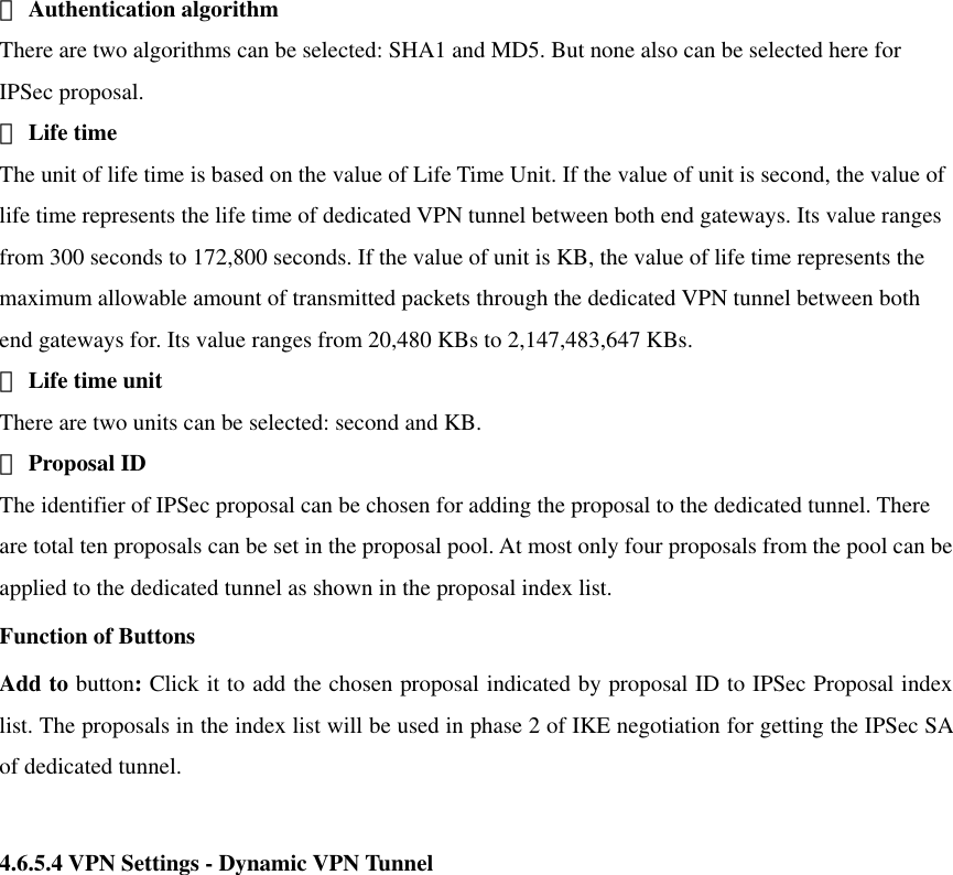  　Authentication algorithm There are two algorithms can be selected: SHA1 and MD5. But none also can be selected here for IPSec proposal.    　Life time The unit of life time is based on the value of Life Time Unit. If the value of unit is second, the value of life time represents the life time of dedicated VPN tunnel between both end gateways. Its value ranges from 300 seconds to 172,800 seconds. If the value of unit is KB, the value of life time represents the maximum allowable amount of transmitted packets through the dedicated VPN tunnel between both end gateways for. Its value ranges from 20,480 KBs to 2,147,483,647 KBs.    　Life time unit There are two units can be selected: second and KB.    　Proposal ID The identifier of IPSec proposal can be chosen for adding the proposal to the dedicated tunnel. There are total ten proposals can be set in the proposal pool. At most only four proposals from the pool can be applied to the dedicated tunnel as shown in the proposal index list.   Function of Buttons Add to button: Click it to add the chosen proposal indicated by proposal ID to IPSec Proposal index list. The proposals in the index list will be used in phase 2 of IKE negotiation for getting the IPSec SA of dedicated tunnel.  4.6.5.4 VPN Settings - Dynamic VPN Tunnel    