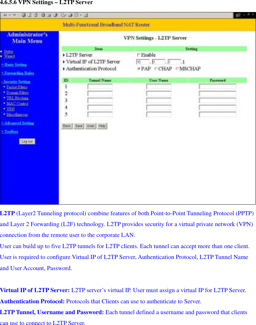 4.6.5.6 VPN Settings – L2TP Server  L2TP (Layer2 Tunneling protocol) combine features of both Point-to-Point Tunneling Protocol (PPTP) and Layer 2 Forwarding (L2F) technology. L2TP provides security for a virtual private network (VPN) connection from the remote user to the corporate LAN. User can build up to five L2TP tunnels for L2TP clients. Each tunnel can accept more than one client. User is required to configure Virtual IP of L2TP Server, Authentication Protocol, L2TP Tunnel Name and User Account, Password.  Virtual IP of L2TP Server: L2TP server’s virtual IP. User must assign a virtual IP for L2TP Server. Authentication Protocol: Protocols that Clients can use to authenticate to Server. L2TP Tunnel, Username and Password: Each tunnel defined a username and password that clients can use to connect to L2TP Server.        