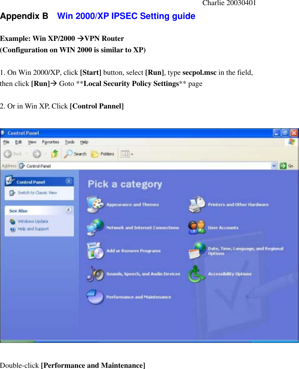                                                       Charlie 20030401 Appendix B    Win 2000/XP IPSEC Setting guide    Example: Win XP/2000 VPN Router   (Configuration on WIN 2000 is similar to XP)  1. On Win 2000/XP, click [Start] button, select [Run], type secpol.msc in the field, then click [Run] Goto **Local Security Policy Settings** page  2. Or in Win XP, Click [Control Pannel]    Double-click [Performance and Maintenance] 