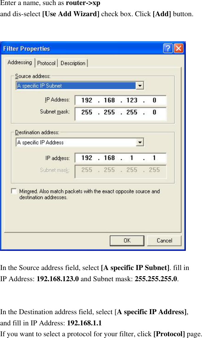 Enter a name, such as router-&gt;xp and dis-select [Use Add Wizard] check box. Click [Add] button.     In the Source address field, select [A specific IP Subnet]. fill in IP Address: 192.168.123.0 and Subnet mask: 255.255.255.0.   In the Destination address field, select [A specific IP Address],  and fill in IP Address: 192.168.1.1 If you want to select a protocol for your filter, click [Protocol] page.  