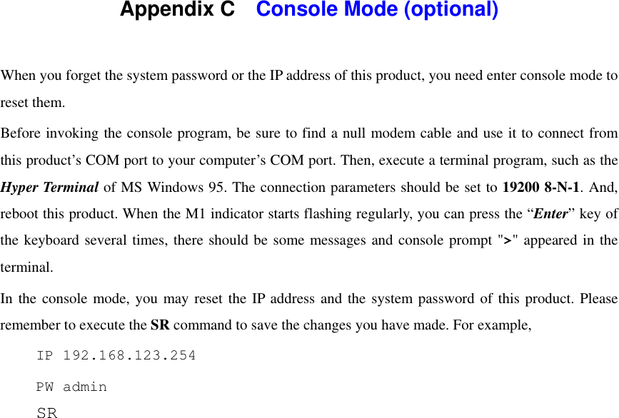  Appendix C    Console Mode (optional)  When you forget the system password or the IP address of this product, you need enter console mode to reset them. Before invoking the console program, be sure to find a null modem cable and use it to connect from this product’s COM port to your computer’s COM port. Then, execute a terminal program, such as the Hyper Terminal of MS Windows 95. The connection parameters should be set to 19200 8-N-1. And, reboot this product. When the M1 indicator starts flashing regularly, you can press the “Enter” key of the keyboard several times, there should be some messages and console prompt &quot;&gt;&quot; appeared in the terminal. In the console mode, you may reset the IP address and the system password of this product. Please remember to execute the SR command to save the changes you have made. For example,  IP 192.168.123.254  PW admin  SR  