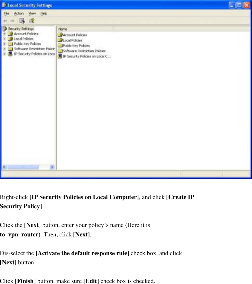   Right-click [IP Security Policies on Local Computer], and click [Create IP Security Policy].  Click the [Next] button, enter your policy’s name (Here it is to_vpn_router). Then, click [Next]. Introduction Dis-select the [Activate the default response rule] check box, and click [Next] button.  Click [Finish] button, make sure [Edit] check box is checked.   