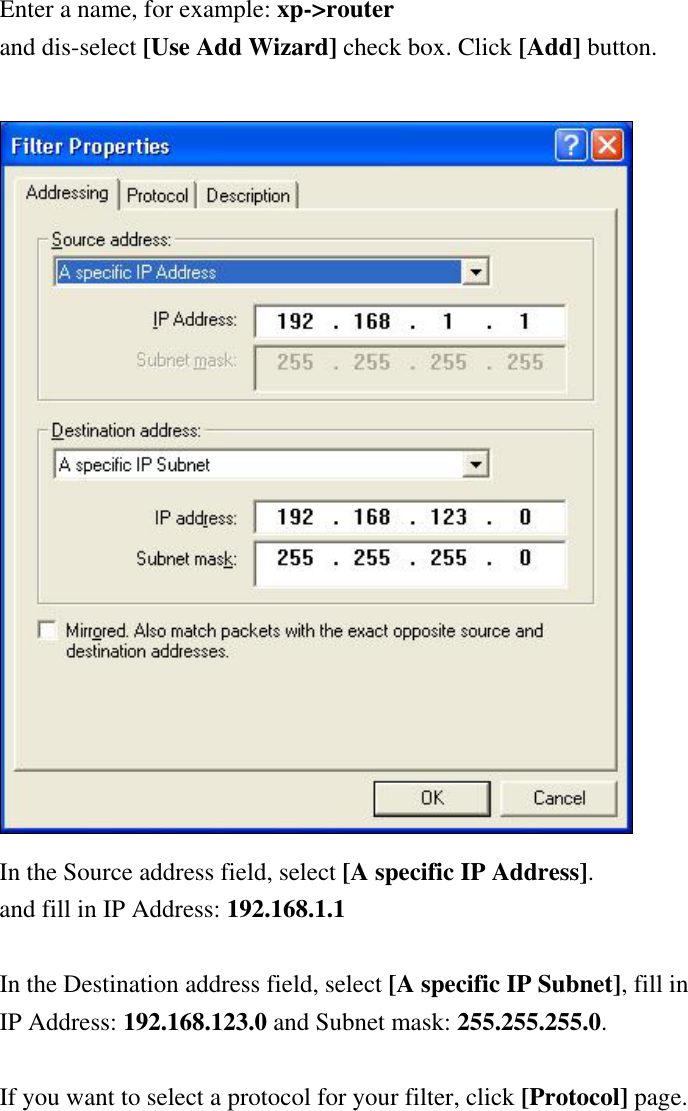 Enter a name, for example: xp-&gt;router and dis-select [Use Add Wizard] check box. Click [Add] button.   In the Source address field, select [A specific IP Address]. and fill in IP Address: 192.168.1.1  In the Destination address field, select [A specific IP Subnet], fill in IP Address: 192.168.123.0 and Subnet mask: 255.255.255.0.  If you want to select a protocol for your filter, click [Protocol] page.  