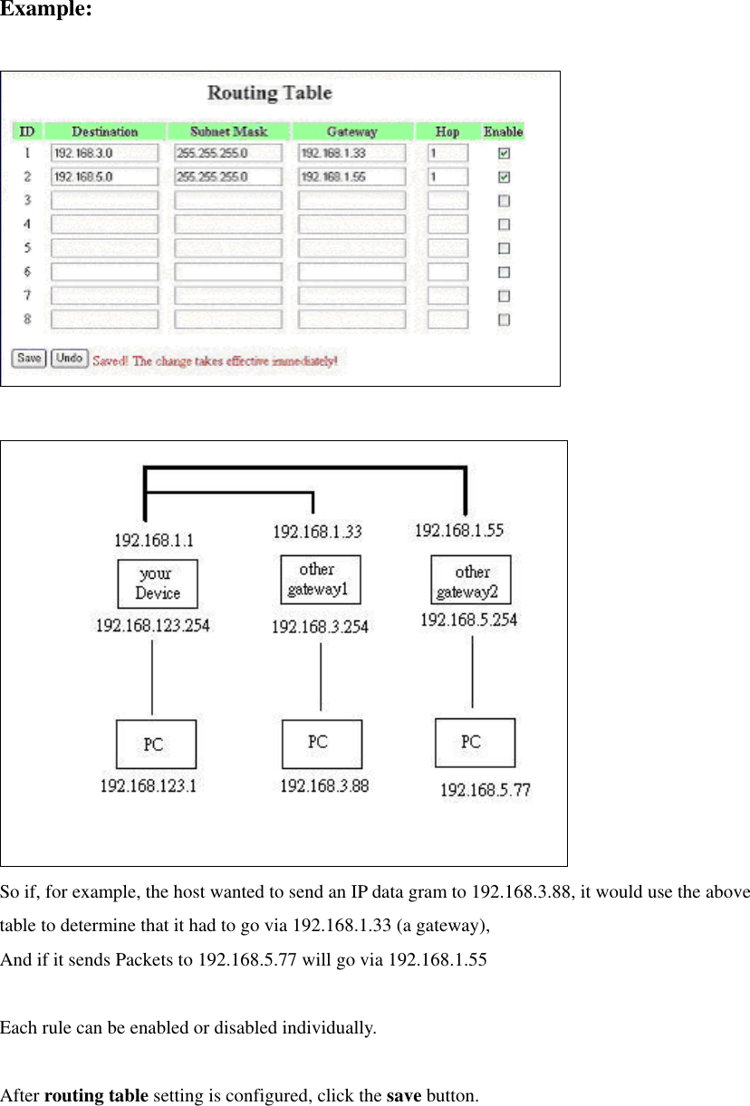 Example:     So if, for example, the host wanted to send an IP data gram to 192.168.3.88, it would use the above table to determine that it had to go via 192.168.1.33 (a gateway),   And if it sends Packets to 192.168.5.77 will go via 192.168.1.55  Each rule can be enabled or disabled individually.  After routing table setting is configured, click the save button.  