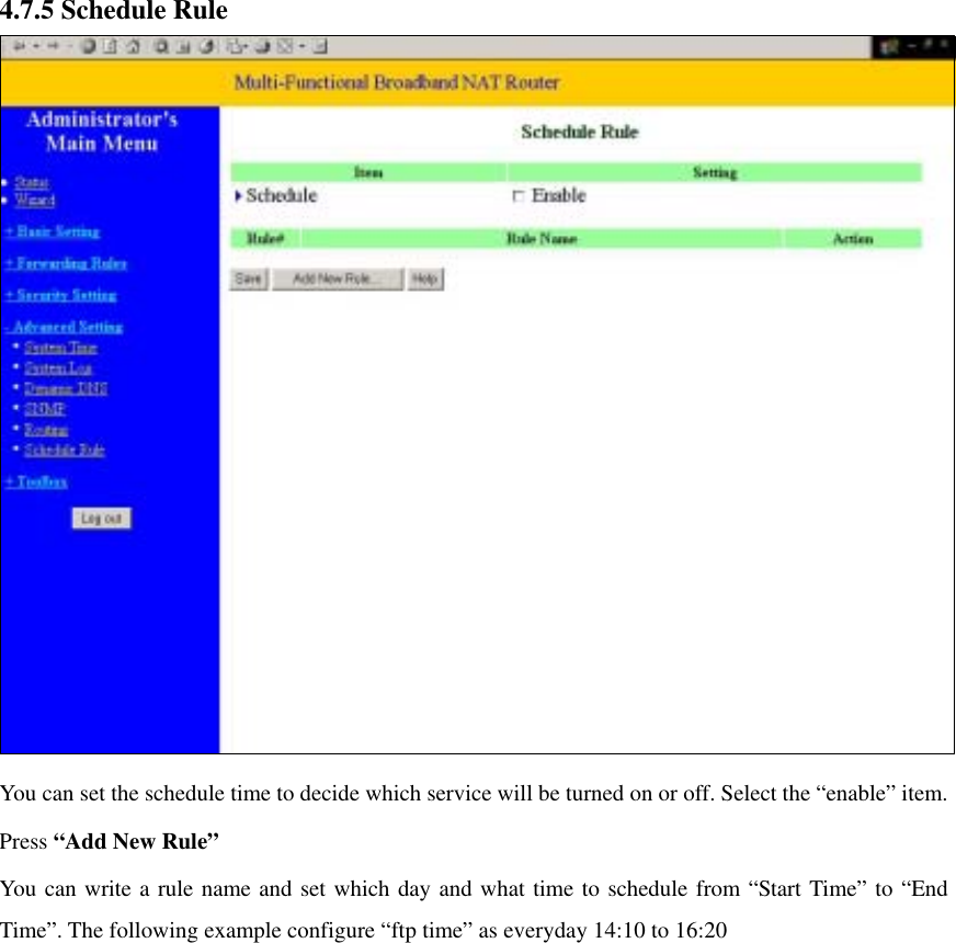 4.7.5 Schedule Rule    You can set the schedule time to decide which service will be turned on or off. Select the “enable” item. Press “Add New Rule” You can write a rule name and set which day and what time to schedule from “Start Time” to “End Time”. The following example configure “ftp time” as everyday 14:10 to 16:20   