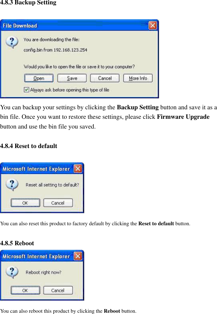  4.8.3 Backup Setting   You can backup your settings by clicking the Backup Setting button and save it as a bin file. Once you want to restore these settings, please click Firmware Upgrade button and use the bin file you saved.  4.8.4 Reset to default   You can also reset this product to factory default by clicking the Reset to default button.  4.8.5 Reboot  You can also reboot this product by clicking the Reboot button.     