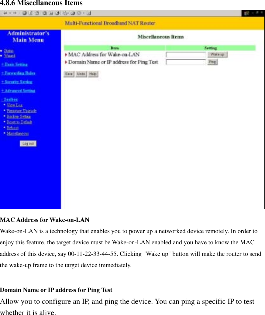  4.8.6 Miscellaneous Items  MAC Address for Wake-on-LAN Wake-on-LAN is a technology that enables you to power up a networked device remotely. In order to enjoy this feature, the target device must be Wake-on-LAN enabled and you have to know the MAC address of this device, say 00-11-22-33-44-55. Clicking &quot;Wake up&quot; button will make the router to send the wake-up frame to the target device immediately.    Domain Name or IP address for Ping Test Allow you to configure an IP, and ping the device. You can ping a specific IP to test whether it is alive. 