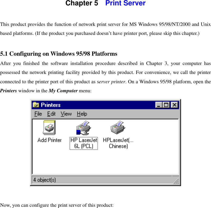  Chapter 5    Print Server    This product provides the function of network print server for MS Windows 95/98/NT/2000 and Unix based platforms. (If the product you purchased doesn’t have printer port, please skip this chapter.)  5.1 Configuring on Windows 95/98 Platforms After you finished the software installation procedure described in Chapter 3, your computer has possessed the network printing facility provided by this product. For convenience, we call the printer connected to the printer port of this product as server printer. On a Windows 95/98 platform, open the Printers window in the My Computer menu:   Now, yon can configure the print server of this product: 