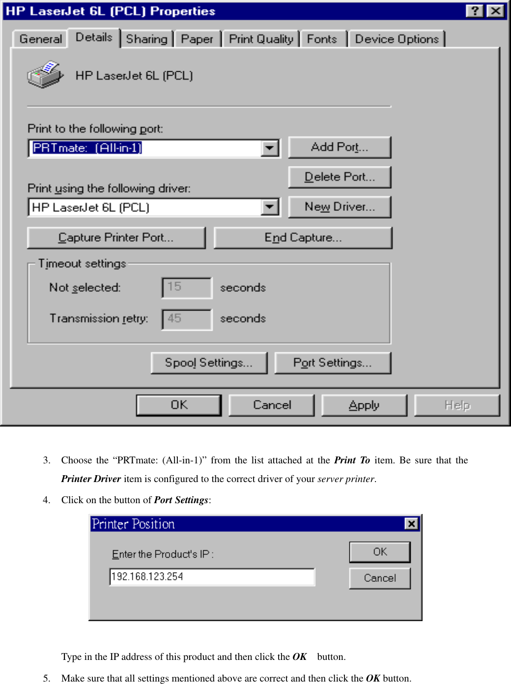   3.  Choose the “PRTmate: (All-in-1)” from the list attached at the Print To item. Be sure that the Printer Driver item is configured to the correct driver of your server printer. 4.  Click on the button of Port Settings:   Type in the IP address of this product and then click the OK   button. 5.  Make sure that all settings mentioned above are correct and then click the OK button. 