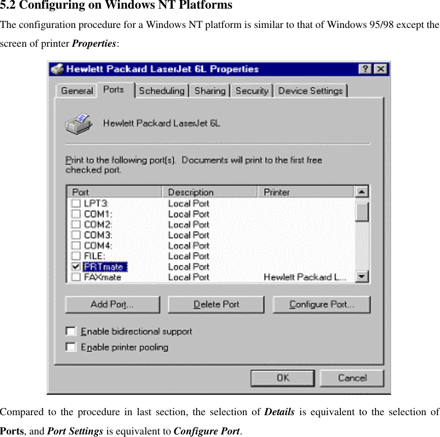 5.2 Configuring on Windows NT Platforms The configuration procedure for a Windows NT platform is similar to that of Windows 95/98 except the screen of printer Properties:  Compared to the procedure in last section, the selection of Details is equivalent to the selection of Ports, and Port Settings is equivalent to Configure Port.              