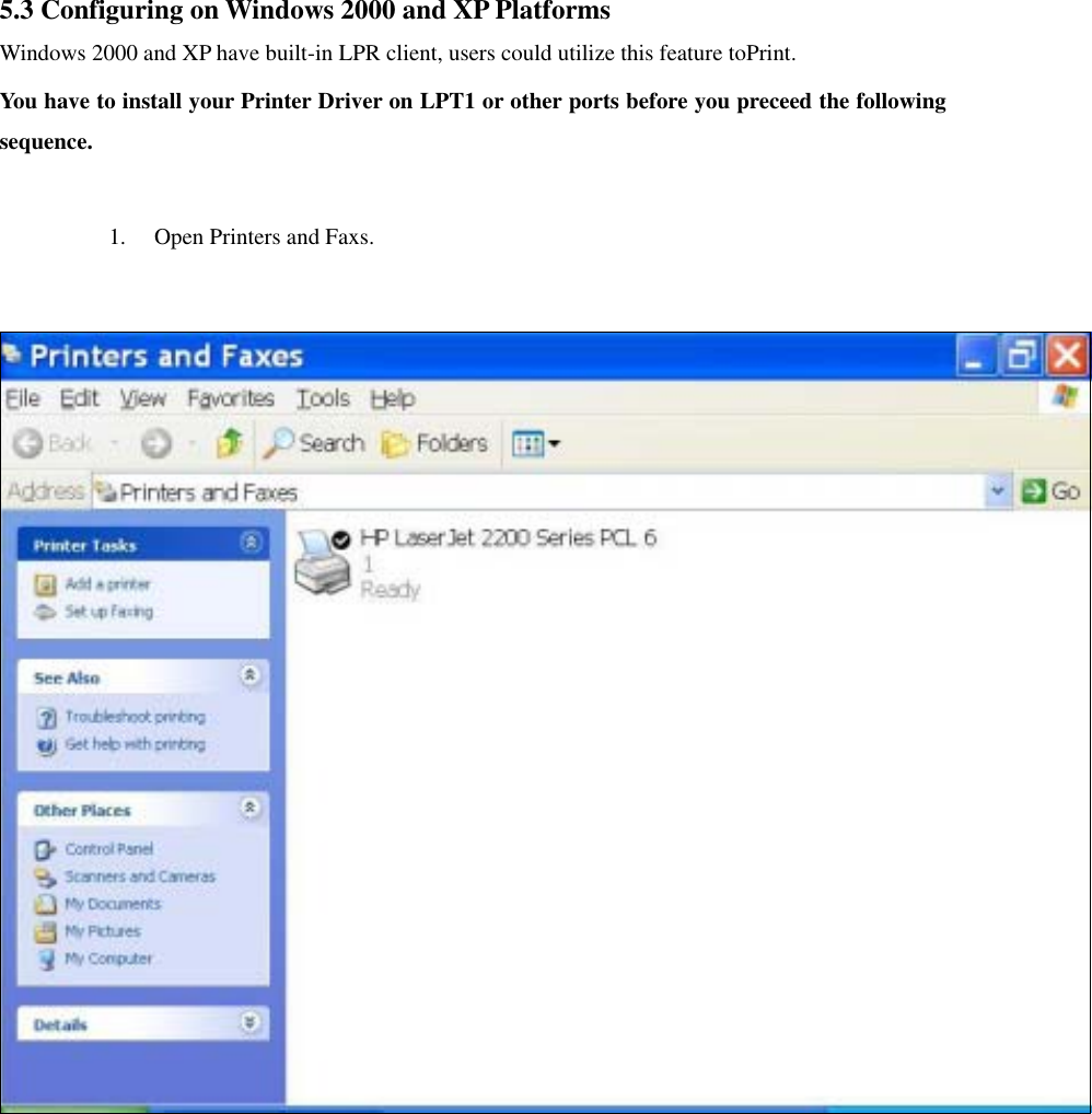 5.3 Configuring on Windows 2000 and XP Platforms Windows 2000 and XP have built-in LPR client, users could utilize this feature toPrint.   You have to install your Printer Driver on LPT1 or other ports before you preceed the following sequence.  1.  Open Printers and Faxs.     