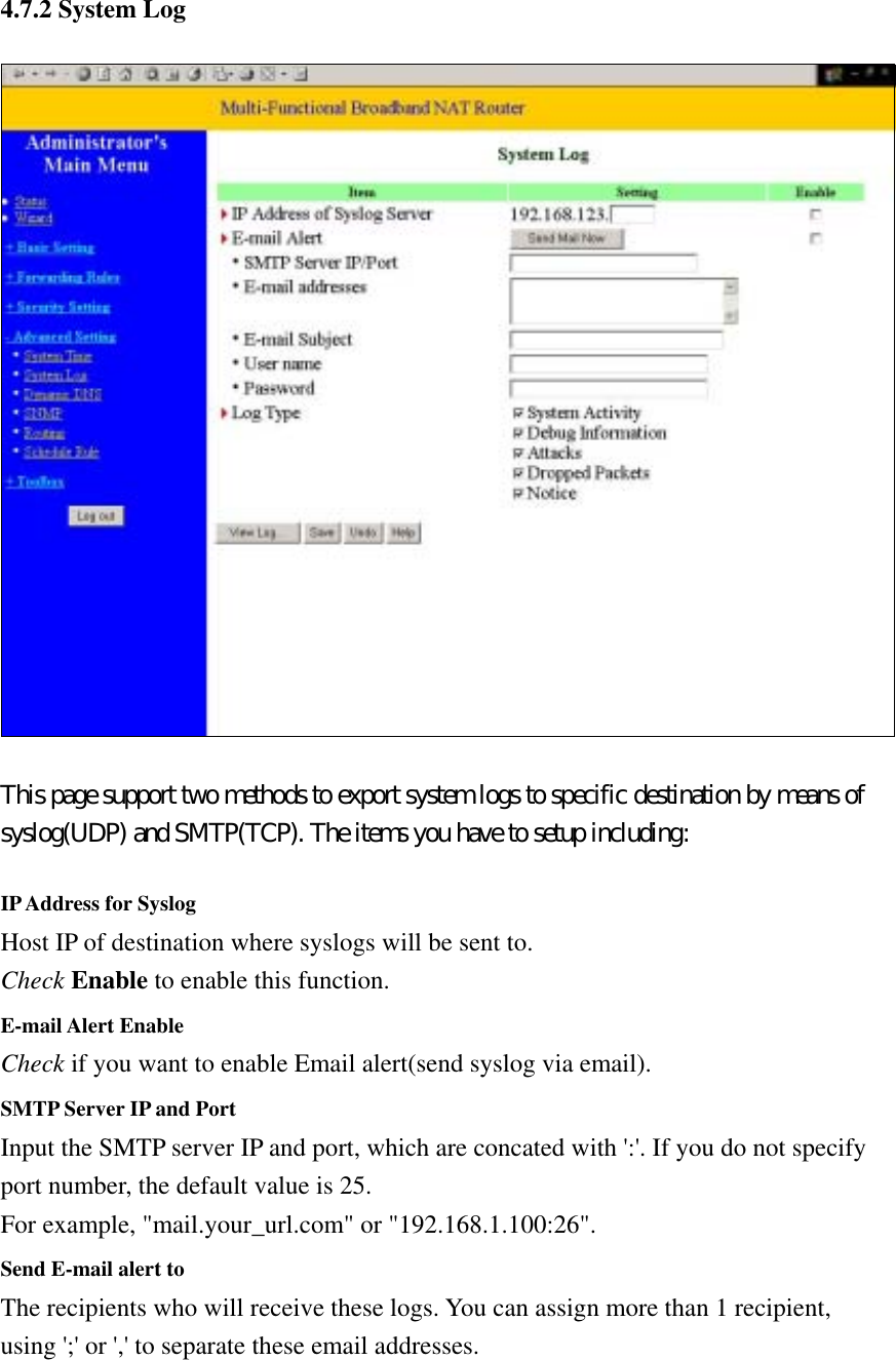  4.7.2 System Log  This page support two methods to export system logs to specific destination by means of syslog(UDP) and SMTP(TCP). The items you have to setup including:  IP Address for Syslog Host IP of destination where syslogs will be sent to. Check Enable to enable this function.   E-mail Alert Enable Check if you want to enable Email alert(send syslog via email).   SMTP Server IP and Port Input the SMTP server IP and port, which are concated with &apos;:&apos;. If you do not specify port number, the default value is 25. For example, &quot;mail.your_url.com&quot; or &quot;192.168.1.100:26&quot;.   Send E-mail alert to The recipients who will receive these logs. You can assign more than 1 recipient, using &apos;;&apos; or &apos;,&apos; to separate these email addresses. 