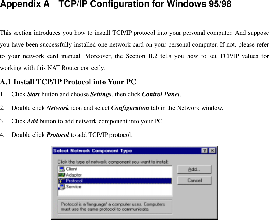   Appendix A    TCP/IP Configuration for Windows 95/98  This section introduces you how to install TCP/IP protocol into your personal computer. And suppose you have been successfully installed one network card on your personal computer. If not, please refer to your network card manual. Moreover, the Section B.2 tells you how to set TCP/IP values for working with this NAT Router correctly. A.1 Install TCP/IP Protocol into Your PC 1. Click Start button and choose Settings, then click Control Panel. 2. Double click Network icon and select Configuration tab in the Network window. 3. Click Add button to add network component into your PC. 4. Double click Protocol to add TCP/IP protocol.   