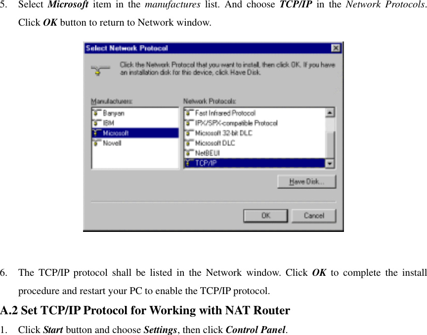 5. Select Microsoft item in the manufactures list. And choose TCP/IP in the Network Protocols. Click OK button to return to Network window.   6.  The TCP/IP protocol shall be listed in the Network window. Click OK to complete the install procedure and restart your PC to enable the TCP/IP protocol. A.2 Set TCP/IP Protocol for Working with NAT Router 1. Click Start button and choose Settings, then click Control Panel. 