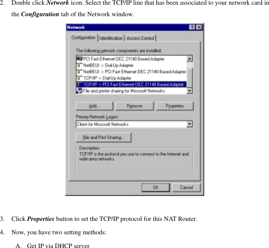 2. Double click Network icon. Select the TCP/IP line that has been associated to your network card in the Configuration tab of the Network window.   3. Click Properties button to set the TCP/IP protocol for this NAT Router. 4.  Now, you have two setting methods: A.  Get IP via DHCP server 