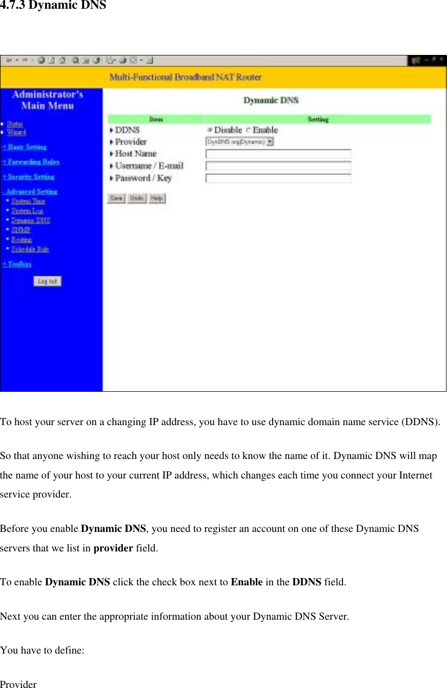  4.7.3 Dynamic DNS    To host your server on a changing IP address, you have to use dynamic domain name service (DDNS).   So that anyone wishing to reach your host only needs to know the name of it. Dynamic DNS will map the name of your host to your current IP address, which changes each time you connect your Internet service provider.   Before you enable Dynamic DNS, you need to register an account on one of these Dynamic DNS servers that we list in provider field.   To enable Dynamic DNS click the check box next to Enable in the DDNS field. Next you can enter the appropriate information about your Dynamic DNS Server. You have to define: Provider 