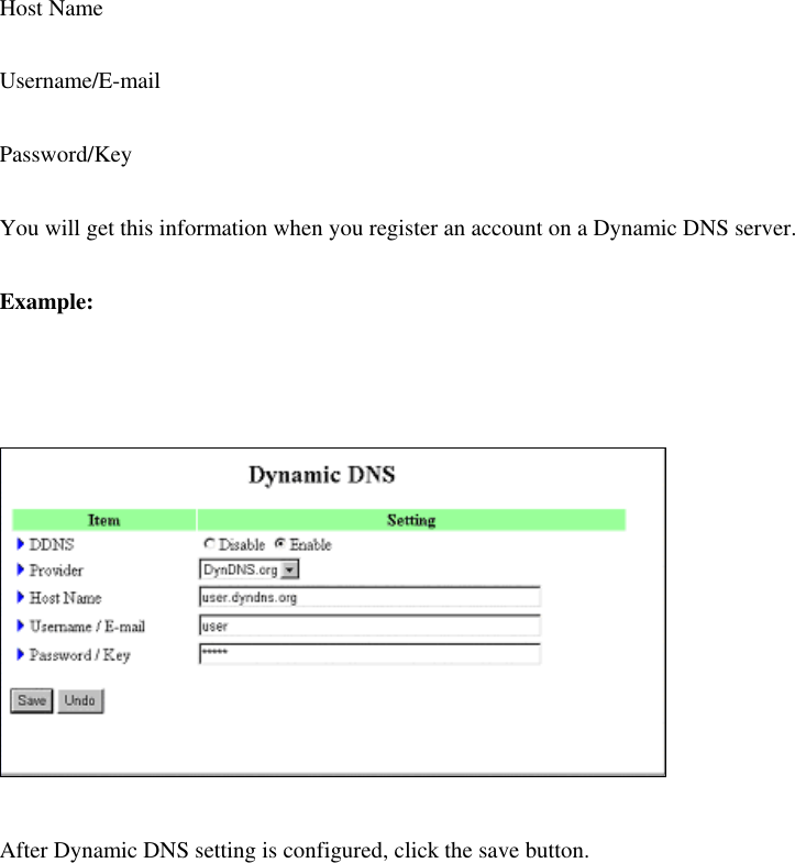 Host Name Username/E-mail Password/Key You will get this information when you register an account on a Dynamic DNS server. Example:   After Dynamic DNS setting is configured, click the save button. 