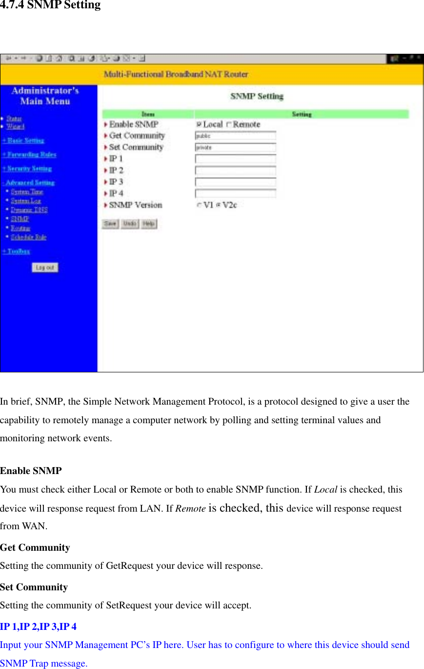  4.7.4 SNMP Setting    In brief, SNMP, the Simple Network Management Protocol, is a protocol designed to give a user the capability to remotely manage a computer network by polling and setting terminal values and monitoring network events.   Enable SNMP You must check either Local or Remote or both to enable SNMP function. If Local is checked, this device will response request from LAN. If Remote is checked, this device will response request from WAN.   Get Community Setting the community of GetRequest your device will response.   Set Community Setting the community of SetRequest your device will accept.   IP 1,IP 2,IP 3,IP 4 Input your SNMP Management PC’s IP here. User has to configure to where this device should send SNMP Trap message. 