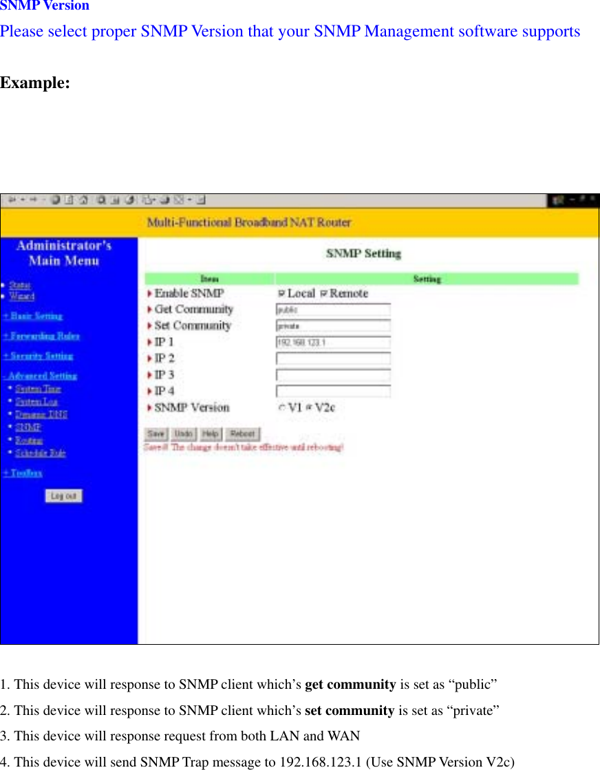 SNMP Version Please select proper SNMP Version that your SNMP Management software supports  Example:    1. This device will response to SNMP client which’s get community is set as “public” 2. This device will response to SNMP client which’s set community is set as “private” 3. This device will response request from both LAN and WAN 4. This device will send SNMP Trap message to 192.168.123.1 (Use SNMP Version V2c)    