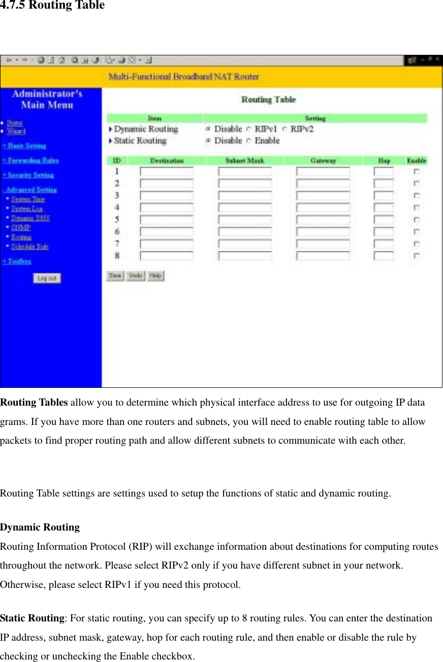  4.7.5 Routing Table    Routing Tables allow you to determine which physical interface address to use for outgoing IP data grams. If you have more than one routers and subnets, you will need to enable routing table to allow packets to find proper routing path and allow different subnets to communicate with each other.  Routing Table settings are settings used to setup the functions of static and dynamic routing. Dynamic Routing Routing Information Protocol (RIP) will exchange information about destinations for computing routes throughout the network. Please select RIPv2 only if you have different subnet in your network. Otherwise, please select RIPv1 if you need this protocol. Static Routing: For static routing, you can specify up to 8 routing rules. You can enter the destination IP address, subnet mask, gateway, hop for each routing rule, and then enable or disable the rule by checking or unchecking the Enable checkbox.  