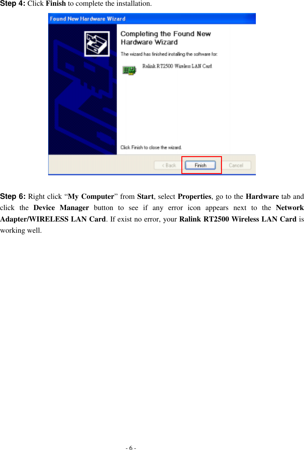  Step 4: Click Finish to complete the installation.   Step 6: Right click “My Computer” from Start, select Properties, go to the Hardware tab and click the Device Manager button to see if any error icon appears next to the Network Adapter/WIRELESS LAN Card. If exist no error, your Ralink RT2500 Wireless LAN Card is  working well.   - 6 - 