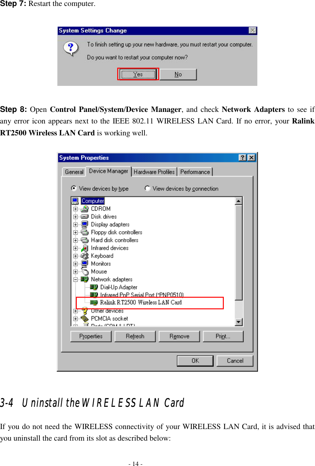  Step 7: Restart the computer.    Step 8: Open Control Panel/System/Device Manager, and check Network Adapters to see if any error icon appears next to the IEEE 802.11 WIRELESS LAN Card. If no error, your Ralink RT2500 Wireless LAN Card is working well.    3-4   Uninstall the WIRELESS LAN Card If you do not need the WIRELESS connectivity of your WIRELESS LAN Card, it is advised that you uninstall the card from its slot as described below:   - 14 - 