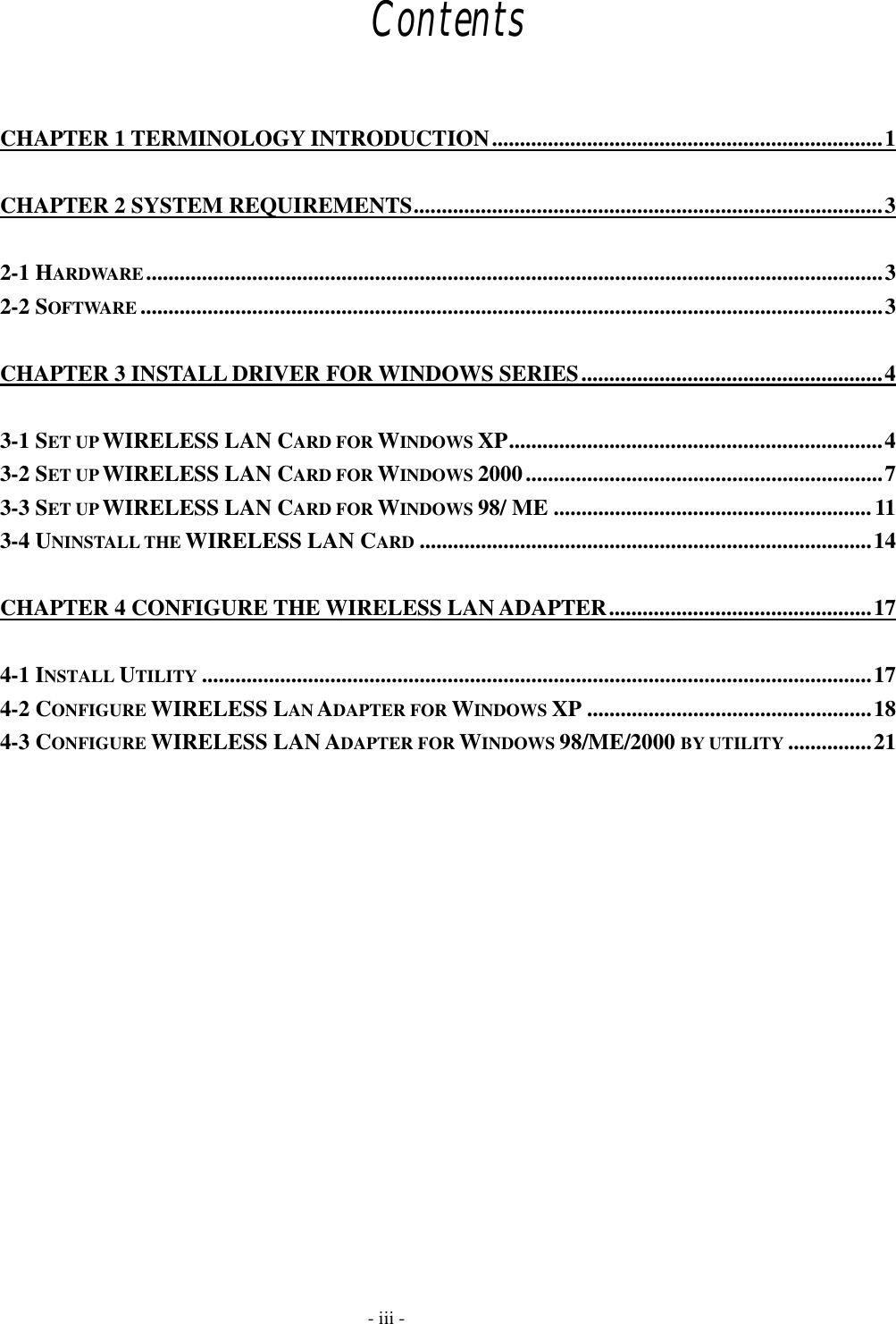  Contents  CHAPTER 1 TERMINOLOGY INTRODUCTION......................................................................1 CHAPTER 2 SYSTEM REQUIREMENTS....................................................................................3 2-1 HARDWARE....................................................................................................................................3 2-2 SOFTWARE .....................................................................................................................................3 CHAPTER 3 INSTALL DRIVER FOR WINDOWS SERIES......................................................4 3-1 SET UP WIRELESS LAN CARD FOR WINDOWS XP...................................................................4 3-2 SET UP WIRELESS LAN CARD FOR WINDOWS 2000................................................................7 3-3 SET UP WIRELESS LAN CARD FOR WINDOWS 98/ ME .........................................................11 3-4 UNINSTALL THE WIRELESS LAN CARD .................................................................................14 CHAPTER 4 CONFIGURE THE WIRELESS LAN ADAPTER...............................................17 4-1 INSTALL UTILITY ........................................................................................................................17 4-2 CONFIGURE WIRELESS LAN ADAPTER FOR WINDOWS XP ...................................................18 4-3 CONFIGURE WIRELESS LAN ADAPTER FOR WINDOWS 98/ME/2000 BY UTILITY ...............21     - iii - 