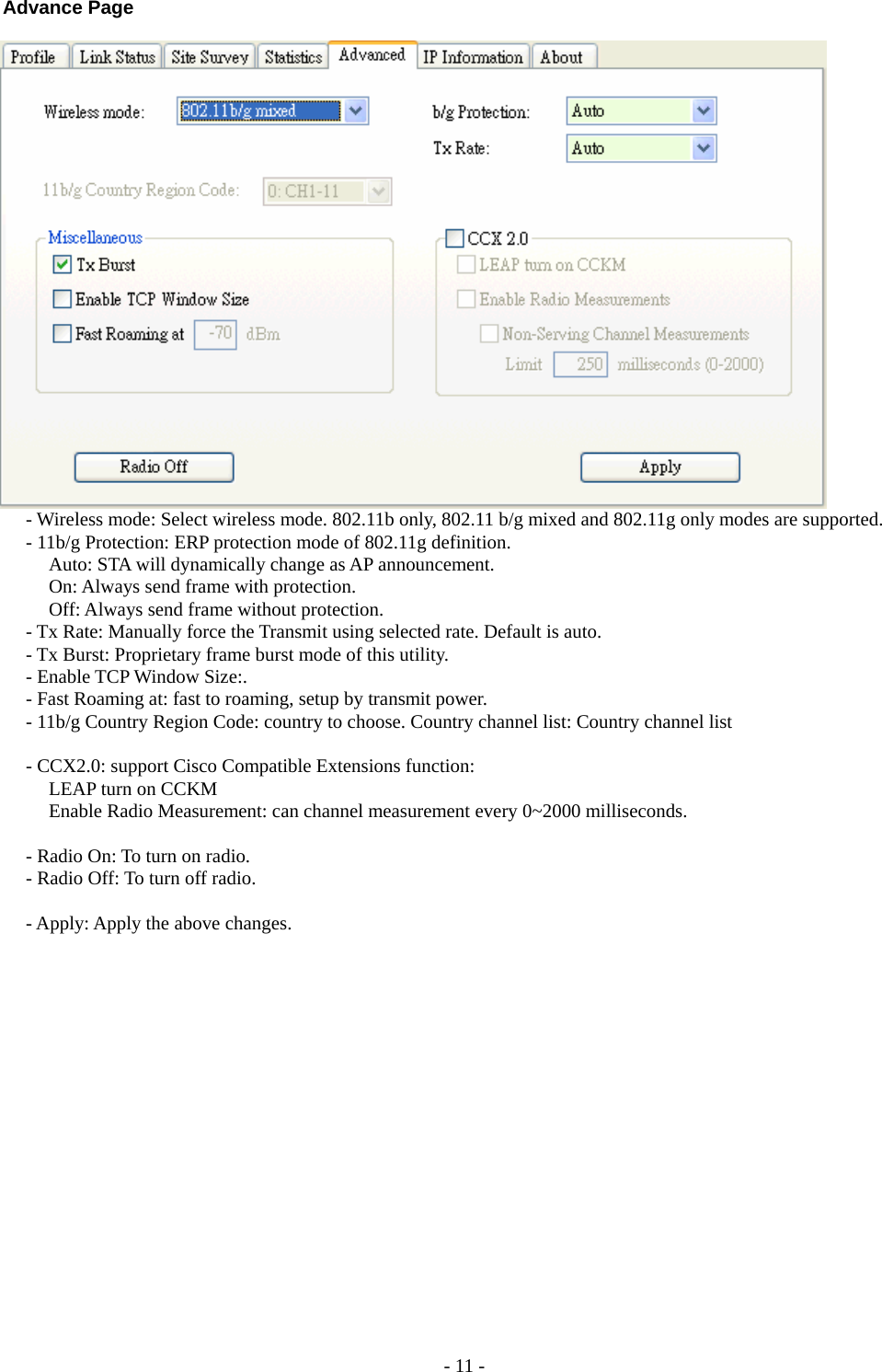  Advance Page     - Wireless mode: Select wireless mode. 802.11b only, 802.11 b/g mixed and 802.11g only modes are supported.    - 11b/g Protection: ERP protection mode of 802.11g definition.     Auto: STA will dynamically change as AP announcement.      On: Always send frame with protection.      Off: Always send frame without protection.   - Tx Rate: Manually force the Transmit using selected rate. Default is auto.   - Tx Burst: Proprietary frame burst mode of this utility.   - Enable TCP Window Size:.   - Fast Roaming at: fast to roaming, setup by transmit power.   - 11b/g Country Region Code: country to choose. Country channel list: Country channel list    - CCX2.0: support Cisco Compatible Extensions function:     LEAP turn on CCKM     Enable Radio Measurement: can channel measurement every 0~2000 milliseconds.    - Radio On: To turn on radio.   - Radio Off: To turn off radio.    - Apply: Apply the above changes.  - 11 - 