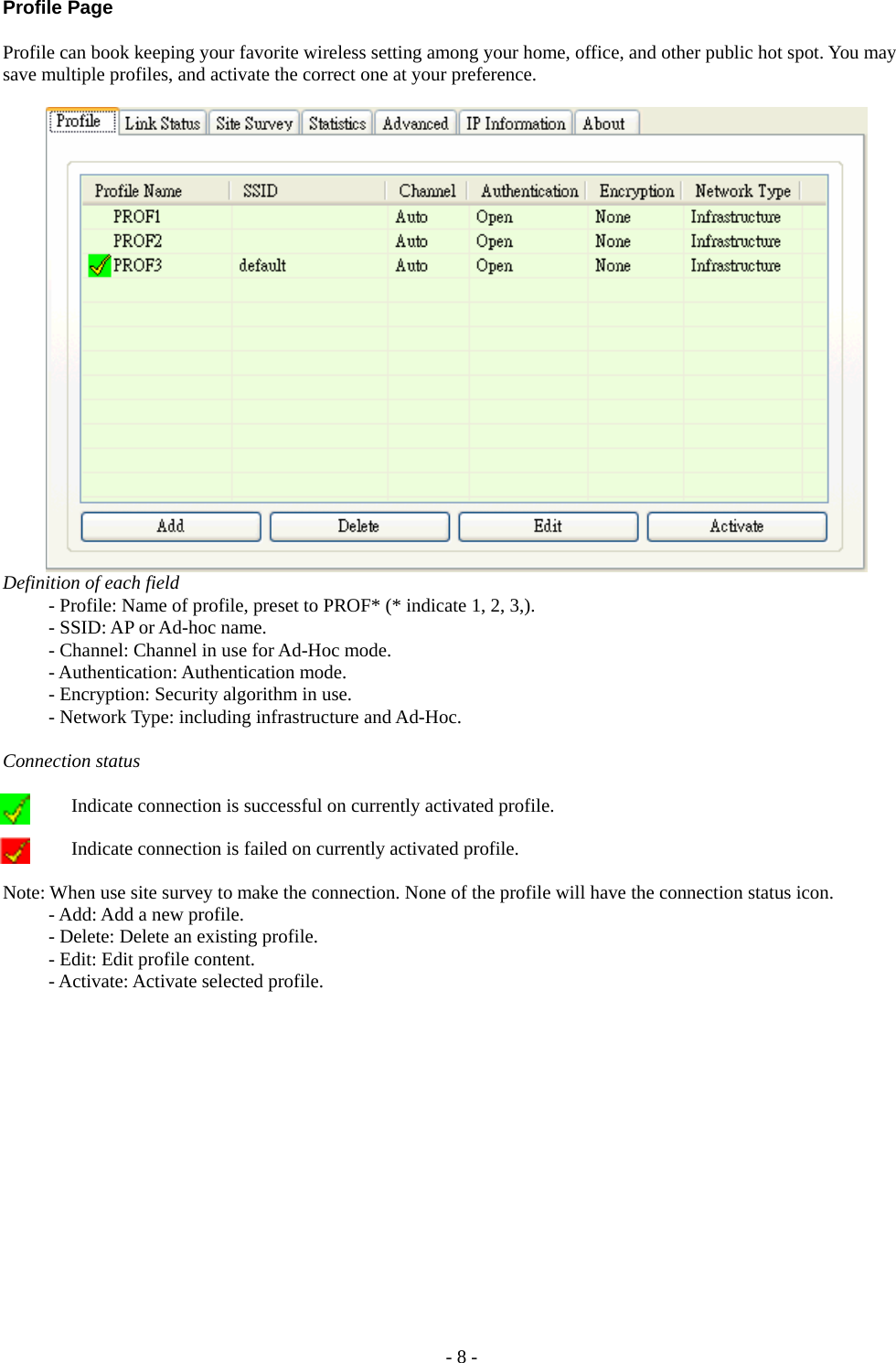  Profile Page  Profile can book keeping your favorite wireless setting among your home, office, and other public hot spot. You may save multiple profiles, and activate the correct one at your preference.    Definition of each field   - Profile: Name of profile, preset to PROF* (* indicate 1, 2, 3,).   - SSID: AP or Ad-hoc name.    - Channel: Channel in use for Ad-Hoc mode.   - Authentication: Authentication mode.   - Encryption: Security algorithm in use.   - Network Type: including infrastructure and Ad-Hoc.  Connection status   Indicate connection is successful on currently activated profile. Indicate connection is failed on currently activated profile.  Note: When use site survey to make the connection. None of the profile will have the connection status icon.    - Add: Add a new profile.   - Delete: Delete an existing profile.   - Edit: Edit profile content.   - Activate: Activate selected profile. - 8 - 