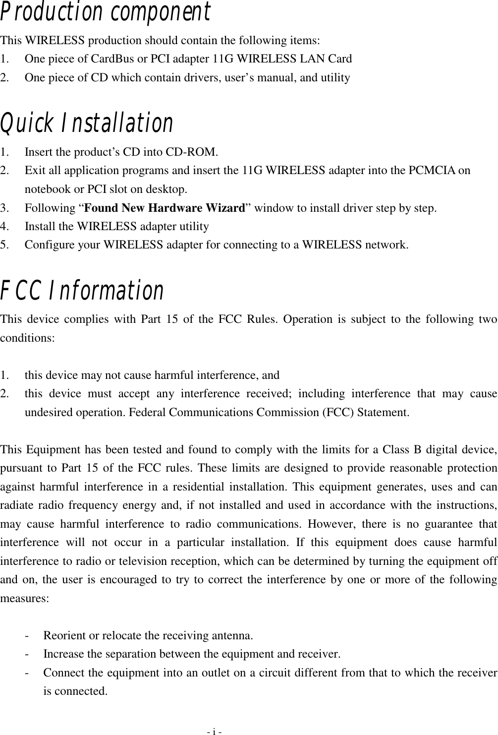  Production component This WIRELESS production should contain the following items: 1.  One piece of CardBus or PCI adapter 11G WIRELESS LAN Card 2.  One piece of CD which contain drivers, user’s manual, and utility  Quick Installation 1.  Insert the product’s CD into CD-ROM. 2.  Exit all application programs and insert the 11G WIRELESS adapter into the PCMCIA on notebook or PCI slot on desktop. 3. Following “Found New Hardware Wizard” window to install driver step by step. 4.  Install the WIRELESS adapter utility 5.  Configure your WIRELESS adapter for connecting to a WIRELESS network.  FCC Information This device complies with Part 15 of the FCC Rules. Operation is subject to the following two conditions:   1.  this device may not cause harmful interference, and   2.  this device must accept any interference received; including interference that may cause undesired operation. Federal Communications Commission (FCC) Statement.  This Equipment has been tested and found to comply with the limits for a Class B digital device, pursuant to Part 15 of the FCC rules. These limits are designed to provide reasonable protection against harmful interference in a residential installation. This equipment generates, uses and can radiate radio frequency energy and, if not installed and used in accordance with the instructions, may cause harmful interference to radio communications. However, there is no guarantee that interference will not occur in a particular installation. If this equipment does cause harmful interference to radio or television reception, which can be determined by turning the equipment off and on, the user is encouraged to try to correct the interference by one or more of the following measures:   -  Reorient or relocate the receiving antenna. -  Increase the separation between the equipment and receiver. -  Connect the equipment into an outlet on a circuit different from that to which the receiver is connected.   - i - 