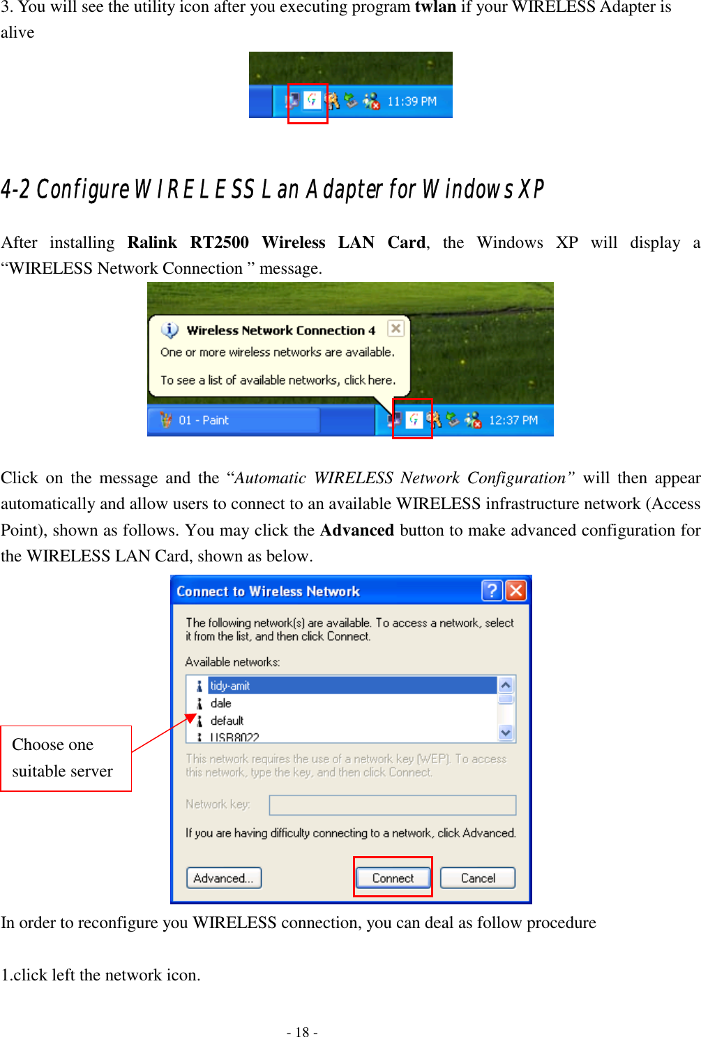  3. You will see the utility icon after you executing program twlan if your WIRELESS Adapter is alive   4-2 Configure WIRELESS Lan Adapter for Windows XP After installing Ralink RT2500 Wireless LAN Card, the Windows XP will display a “WIRELESS Network Connection ” message.   Click on the message and the “Automatic WIRELESS Network Configuration” will then appear automatically and allow users to connect to an available WIRELESS infrastructure network (Access Point), shown as follows. You may click the Advanced button to make advanced configuration for the WIRELESS LAN Card, shown as below.  Choose one suitable server In order to reconfigure you WIRELESS connection, you can deal as follow procedure  1.click left the network icon.   - 18 - 