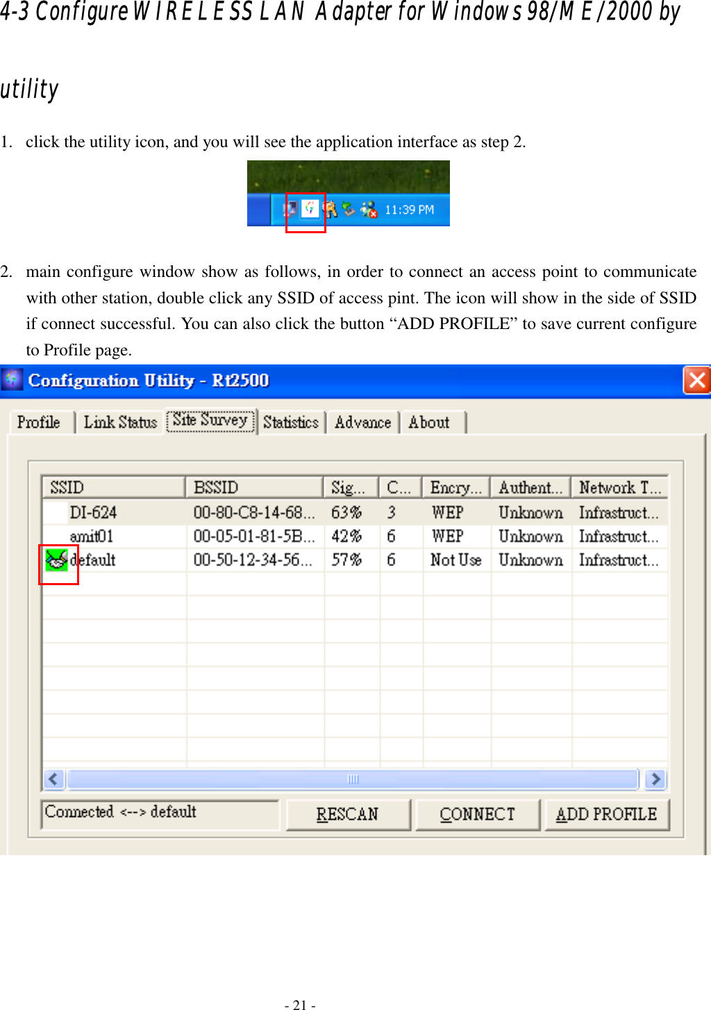  4-3 Configure WIRELESS LAN Adapter for Windows 98/ME/2000 by utility 1.  click the utility icon, and you will see the application interface as step 2.   2.  main configure window show as follows, in order to connect an access point to communicate with other station, double click any SSID of access pint. The icon will show in the side of SSID if connect successful. You can also click the button “ADD PROFILE” to save current configure to Profile page.       - 21 - 