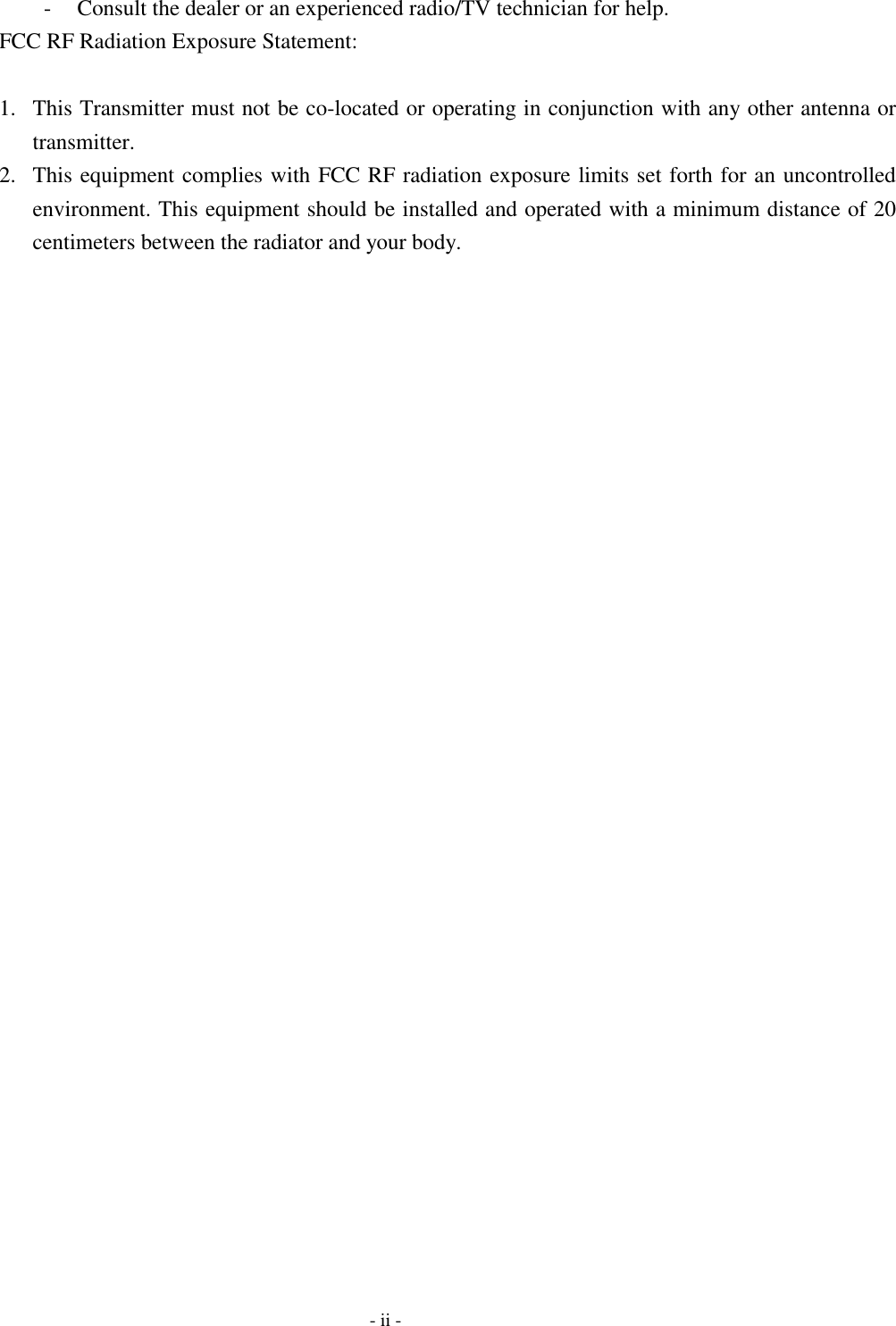  -  Consult the dealer or an experienced radio/TV technician for help. FCC RF Radiation Exposure Statement:  1.  This Transmitter must not be co-located or operating in conjunction with any other antenna or transmitter. 2.  This equipment complies with FCC RF radiation exposure limits set forth for an uncontrolled environment. This equipment should be installed and operated with a minimum distance of 20 centimeters between the radiator and your body.    - ii - 