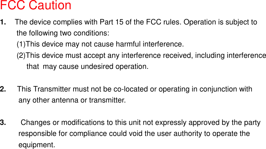 FCC Caution1.  The device complies with Part 15 of the FCC rules. Operation is subject tothe following two conditions:(1)This device may not cause harmful interference.(2)This device must accept any interference received, including interference    that may cause undesired operation.2.   This Transmitter must not be co-located or operating in conjunction with     any other antenna or transmitter.3.  Changes or modifications to this unit not expressly approved by the party          responsible for compliance could void the user authority to operate the     equipment.
