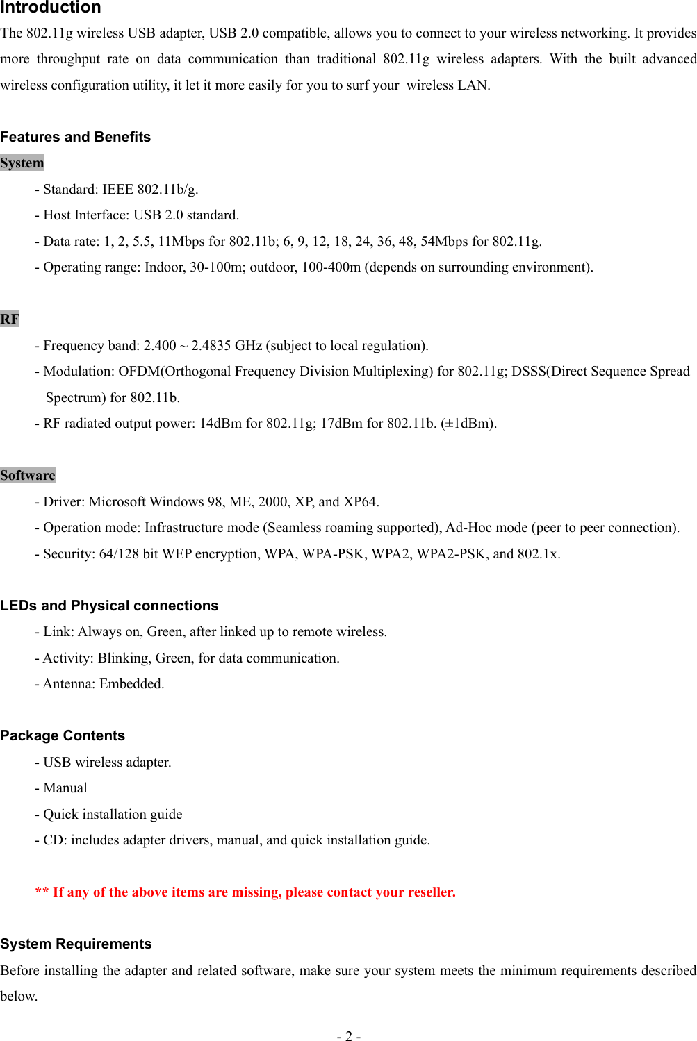 IntroductionThe 802.11g wireless USB adapter, USB 2.0 compatible, allows you to connect to your wireless networking. It provides more   throughput   rate   on   data   communication   than   traditional   802.11g   wireless   adapters.  With  the  built  advanced wireless configuration utility, it let it more easily for you to surf your  wireless LAN.Features and BenefitsSystem- Standard: IEEE 802.11b/g.- Host Interface: USB 2.0 standard.- Data rate: 1, 2, 5.5, 11Mbps for 802.11b; 6, 9, 12, 18, 24, 36, 48, 54Mbps for 802.11g.- Operating range: Indoor, 30-100m; outdoor, 100-400m (depends on surrounding environment).RF- Frequency band: 2.400 ~ 2.4835 GHz (subject to local regulation).- Modulation: OFDM(Orthogonal Frequency Division Multiplexing) for 802.11g; DSSS(Direct Sequence Spread     Spectrum) for 802.11b.- RF radiated output power: 14dBm for 802.11g; 17dBm for 802.11b. (±1dBm).Software- Driver: Microsoft Windows 98, ME, 2000, XP, and XP64.- Operation mode: Infrastructure mode (Seamless roaming supported), Ad-Hoc mode (peer to peer connection).- Security: 64/128 bit WEP encryption, WPA, WPA-PSK, WPA2, WPA2-PSK, and 802.1x.LEDs and Physical connections- Link: Always on, Green, after linked up to remote wireless.- Activity: Blinking, Green, for data communication.- Antenna: Embedded.Package Contents- USB wireless adapter.- Manual- Quick installation guide- CD: includes adapter drivers, manual, and quick installation guide.** If any of the above items are missing, please contact your reseller.System RequirementsBefore installing the adapter and related software, make sure your system meets the minimum requirements described below.- 2 -