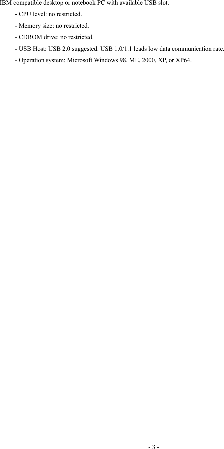 IBM compatible desktop or notebook PC with available USB slot.- CPU level: no restricted.- Memory size: no restricted.- CDROM drive: no restricted.- USB Host: USB 2.0 suggested. USB 1.0/1.1 leads low data communication rate.- Operation system: Microsoft Windows 98, ME, 2000, XP, or XP64.- 3 -