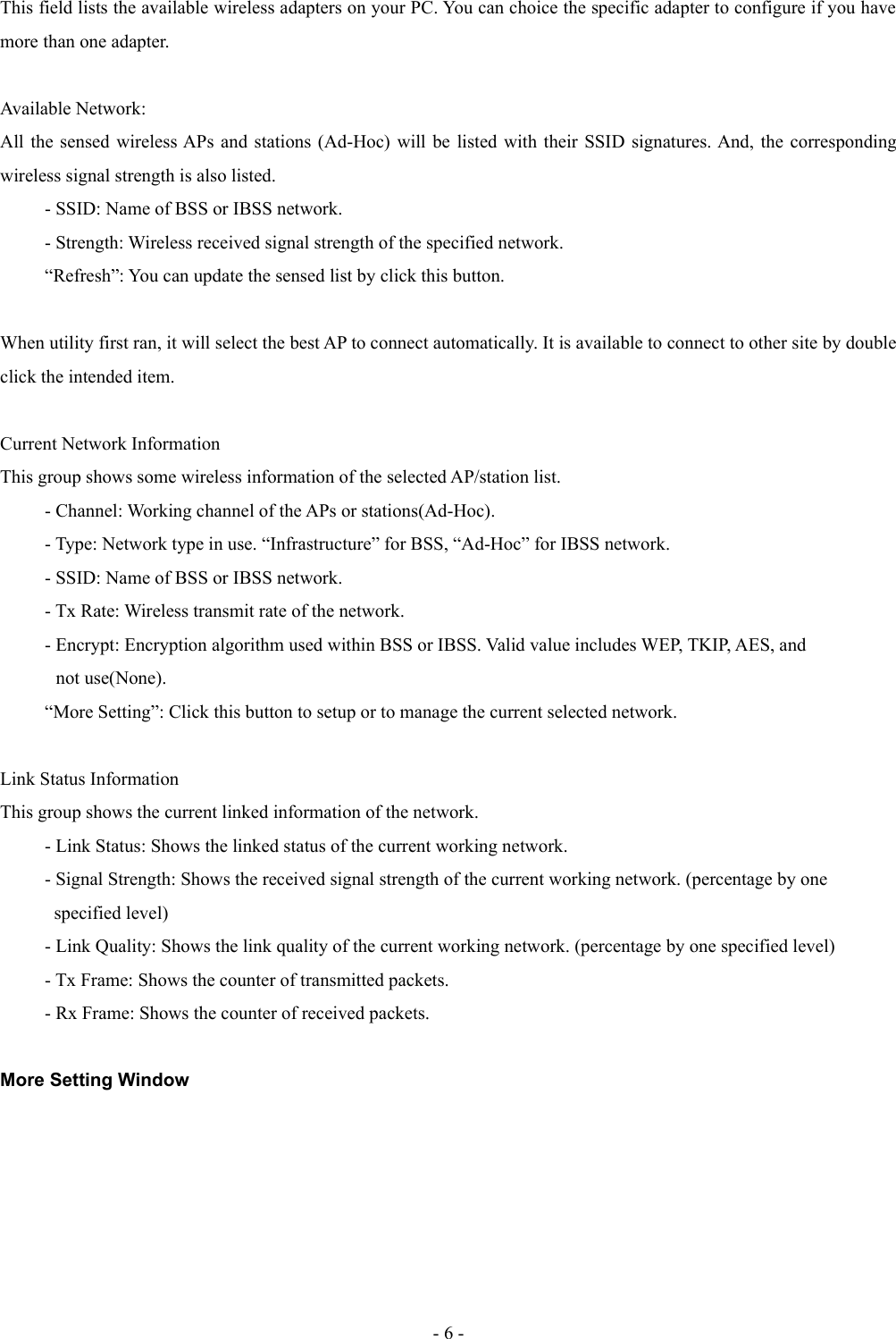 This field lists the available wireless adapters on your PC. You can choice the specific adapter to configure if you have more than one adapter.Available Network:All the sensed wireless APs and stations (Ad-Hoc) will be listed with their SSID signatures. And, the corresponding wireless signal strength is also listed.- SSID: Name of BSS or IBSS network.- Strength: Wireless received signal strength of the specified network.“Refresh”: You can update the sensed list by click this button.When utility first ran, it will select the best AP to connect automatically. It is available to connect to other site by double click the intended item.Current Network InformationThis group shows some wireless information of the selected AP/station list.- Channel: Working channel of the APs or stations(Ad-Hoc).- Type: Network type in use. “Infrastructure” for BSS, “Ad-Hoc” for IBSS network.- SSID: Name of BSS or IBSS network.- Tx Rate: Wireless transmit rate of the network.- Encrypt: Encryption algorithm used within BSS or IBSS. Valid value includes WEP, TKIP, AES, and             not use(None).“More Setting”: Click this button to setup or to manage the current selected network.Link Status InformationThis group shows the current linked information of the network. - Link Status: Shows the linked status of the current working network.- Signal Strength: Shows the received signal strength of the current working network. (percentage by one   specified level)- Link Quality: Shows the link quality of the current working network. (percentage by one specified level)- Tx Frame: Shows the counter of transmitted packets.- Rx Frame: Shows the counter of received packets.More Setting Window- 6 -