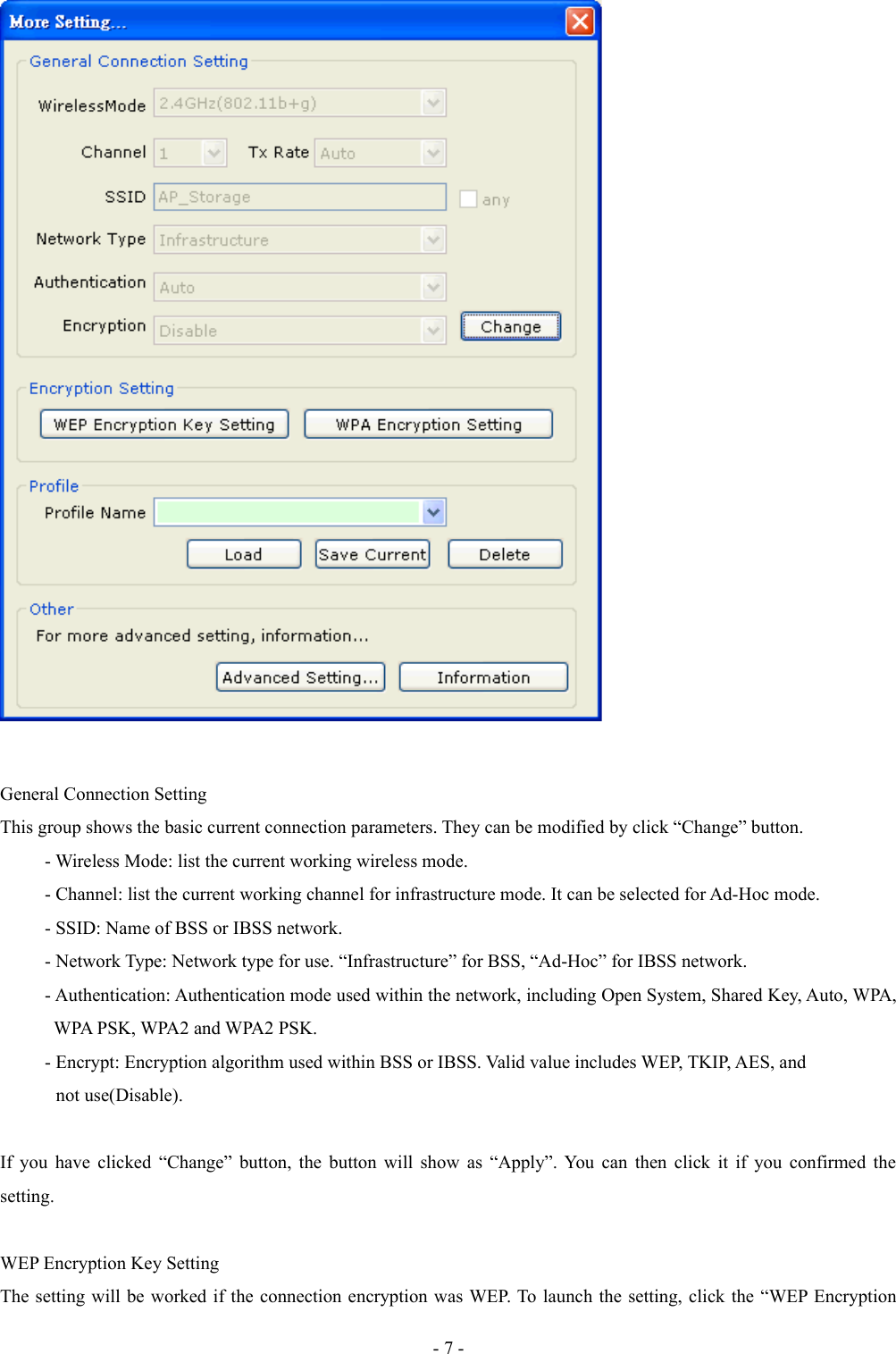 General Connection SettingThis group shows the basic current connection parameters. They can be modified by click “Change” button.- Wireless Mode: list the current working wireless mode.- Channel: list the current working channel for infrastructure mode. It can be selected for Ad-Hoc mode.- SSID: Name of BSS or IBSS network.- Network Type: Network type for use. “Infrastructure” for BSS, “Ad-Hoc” for IBSS network.- Authentication: Authentication mode used within the network, including Open System, Shared Key, Auto, WPA,   WPA PSK, WPA2 and WPA2 PSK.- Encrypt: Encryption algorithm used within BSS or IBSS. Valid value includes WEP, TKIP, AES, and             not use(Disable).If you have clicked “Change” button, the button will show as “Apply”. You can then click it if you confirmed the setting.WEP Encryption Key SettingThe setting will be worked if the connection encryption was WEP. To launch the setting, click the “WEP Encryption - 7 -