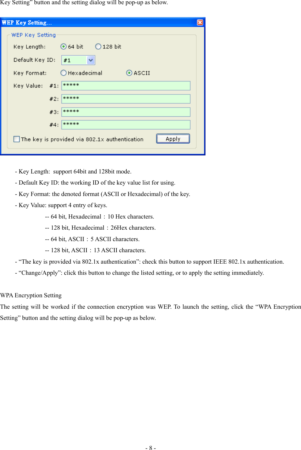 Key Setting” button and the setting dialog will be pop-up as below.- Key Length:  support 64bit and 128bit mode.- Default Key ID: the working ID of the key value list for using.- Key Format: the denoted format (ASCII or Hexadecimal) of the key. - Key Value: support 4 entry of keys.-- 64 bit, Hexadecimal：10 Hex characters.-- 128 bit, Hexadecimal：26Hex characters.-- 64 bit, ASCII：5 ASCII characters.-- 128 bit, ASCII：13 ASCII characters.- “The key is provided via 802.1x authentication”: check this button to support IEEE 802.1x authentication.- “Change/Apply”: click this button to change the listed setting, or to apply the setting immediately.WPA Encryption SettingThe setting will be worked if the connection encryption was WEP. To launch the setting, click the “WPA Encryption Setting” button and the setting dialog will be pop-up as below.- 8 -