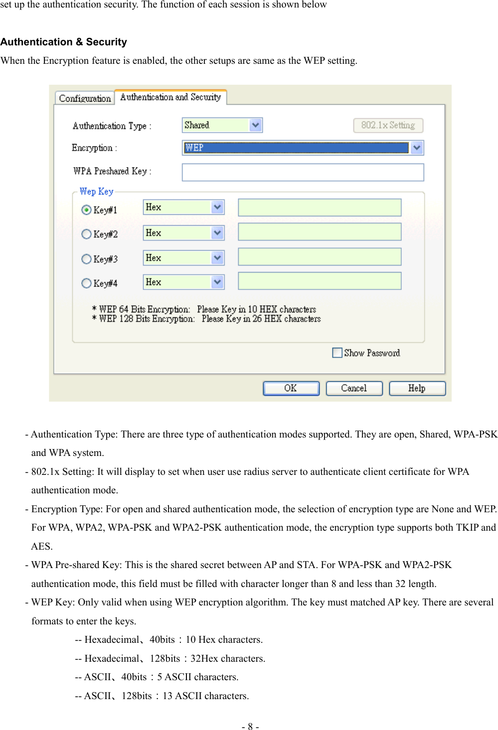 set up the authentication security. The function of each session is shown belowAuthentication &amp; SecurityWhen the Encryption feature is enabled, the other setups are same as the WEP setting.- Authentication Type: There are three type of authentication modes supported. They are open, Shared, WPA-PSK             and WPA system.- 802.1x Setting: It will display to set when user use radius server to authenticate client certificate for WPA             authentication mode.- Encryption Type: For open and shared authentication mode, the selection of encryption type are None and WEP.             For WPA, WPA2, WPA-PSK and WPA2-PSK authentication mode, the encryption type supports both TKIP and             AES.- WPA Pre-shared Key: This is the shared secret between AP and STA. For WPA-PSK and WPA2-PSK             authentication mode, this field must be filled with character longer than 8 and less than 32 length. - WEP Key: Only valid when using WEP encryption algorithm. The key must matched AP key. There are several             formats to enter the keys.-- Hexadecimal、40bits：10 Hex characters.-- Hexadecimal、128bits：32Hex characters.-- ASCII、40bits：5 ASCII characters.-- ASCII、128bits：13 ASCII characters.- 8 -