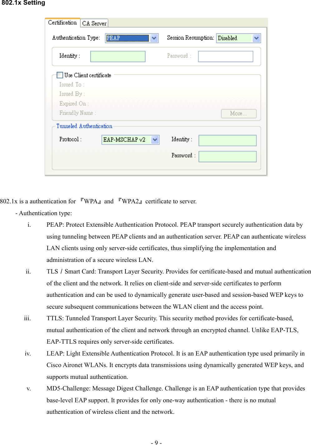  802.1x Setting802.1x is a authentication for 『WPA』and 『WPA2』certificate to server.- Authentication type:i. PEAP: Protect Extensible Authentication Protocol. PEAP transport securely authentication data by using tunneling between PEAP clients and an authentication server. PEAP can authenticate wireless LAN clients using only server-side certificates, thus simplifying the implementation and administration of a secure wireless LAN.ii. TLS／Smart Card: Transport Layer Security. Provides for certificate-based and mutual authentication of the client and the network. It relies on client-side and server-side certificates to perform authentication and can be used to dynamically generate user-based and session-based WEP keys to secure subsequent communications between the WLAN client and the access point.iii. TTLS: Tunneled Transport Layer Security. This security method provides for certificate-based, mutual authentication of the client and network through an encrypted channel. Unlike EAP-TLS, EAP-TTLS requires only server-side certificates.iv. LEAP: Light Extensible Authentication Protocol. It is an EAP authentication type used primarily in Cisco Aironet WLANs. It encrypts data transmissions using dynamically generated WEP keys, and supports mutual authentication.v. MD5-Challenge: Message Digest Challenge. Challenge is an EAP authentication type that provides base-level EAP support. It provides for only one-way authentication - there is no mutual authentication of wireless client and the network.- 9 -