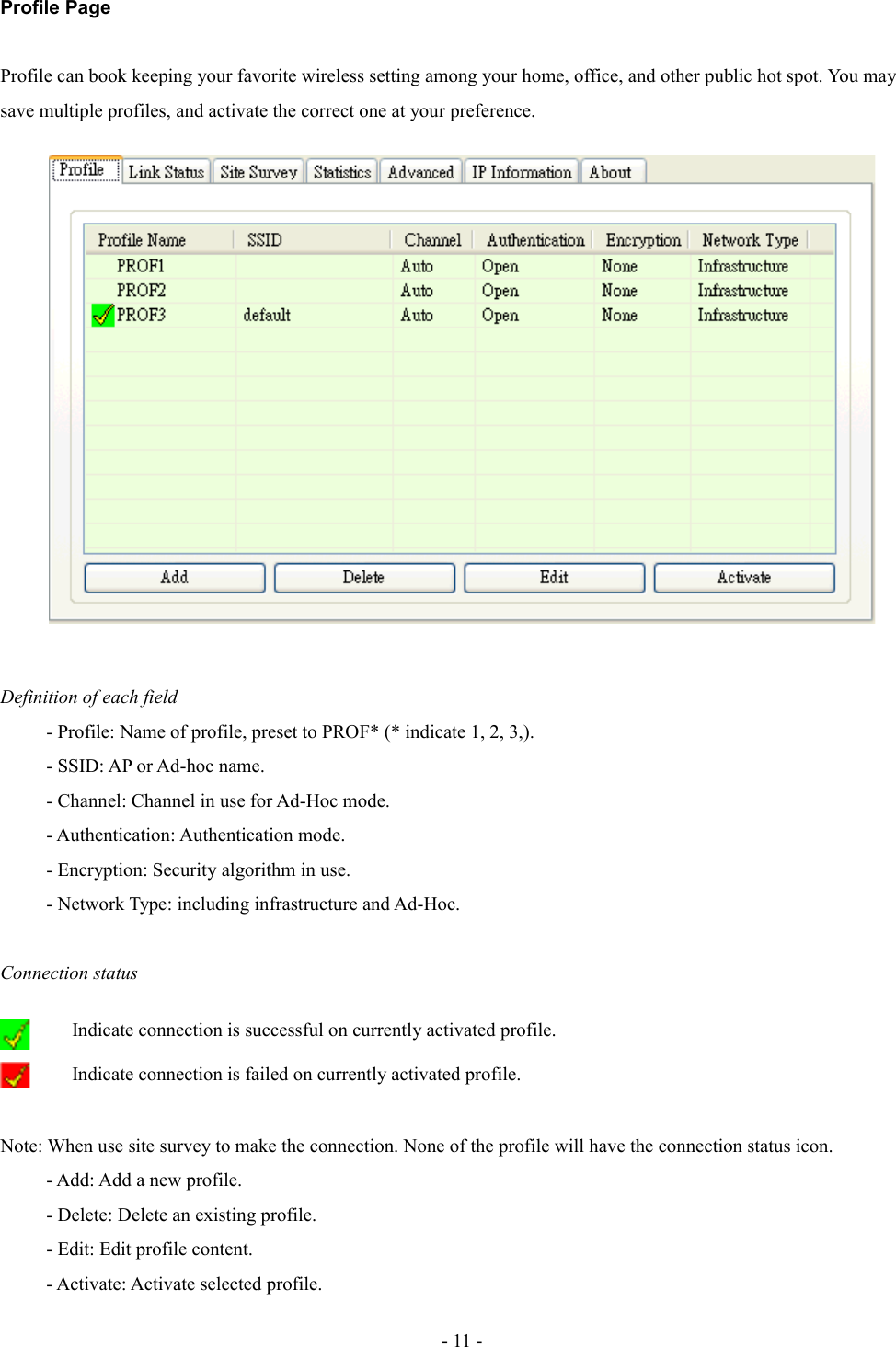 Profile PageProfile can book keeping your favorite wireless setting among your home, office, and other public hot spot. You may save multiple profiles, and activate the correct one at your preference. Definition of each field- Profile: Name of profile, preset to PROF* (* indicate 1, 2, 3,).- SSID: AP or Ad-hoc name. - Channel: Channel in use for Ad-Hoc mode.- Authentication: Authentication mode.- Encryption: Security algorithm in use.- Network Type: including infrastructure and Ad-Hoc.Connection statusIndicate connection is successful on currently activated profile.Indicate connection is failed on currently activated profile.Note: When use site survey to make the connection. None of the profile will have the connection status icon. - Add: Add a new profile.- Delete: Delete an existing profile.- Edit: Edit profile content.- Activate: Activate selected profile.- 11 -