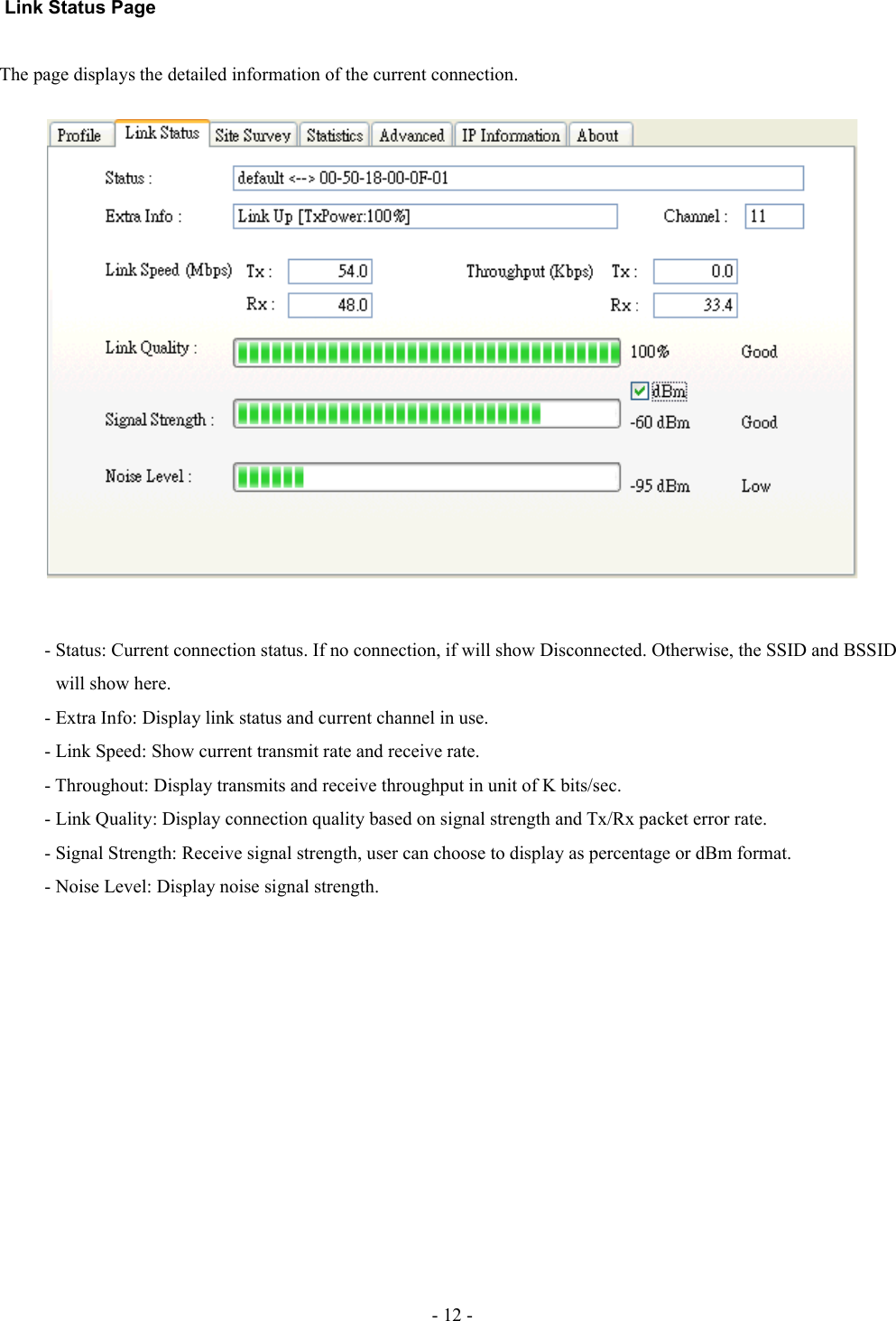  Link Status PageThe page displays the detailed information of the current connection.- Status: Current connection status. If no connection, if will show Disconnected. Otherwise, the SSID and BSSID             will show here.- Extra Info: Display link status and current channel in use.- Link Speed: Show current transmit rate and receive rate.- Throughout: Display transmits and receive throughput in unit of K bits/sec.- Link Quality: Display connection quality based on signal strength and Tx/Rx packet error rate.- Signal Strength: Receive signal strength, user can choose to display as percentage or dBm format.- Noise Level: Display noise signal strength.- 12 -