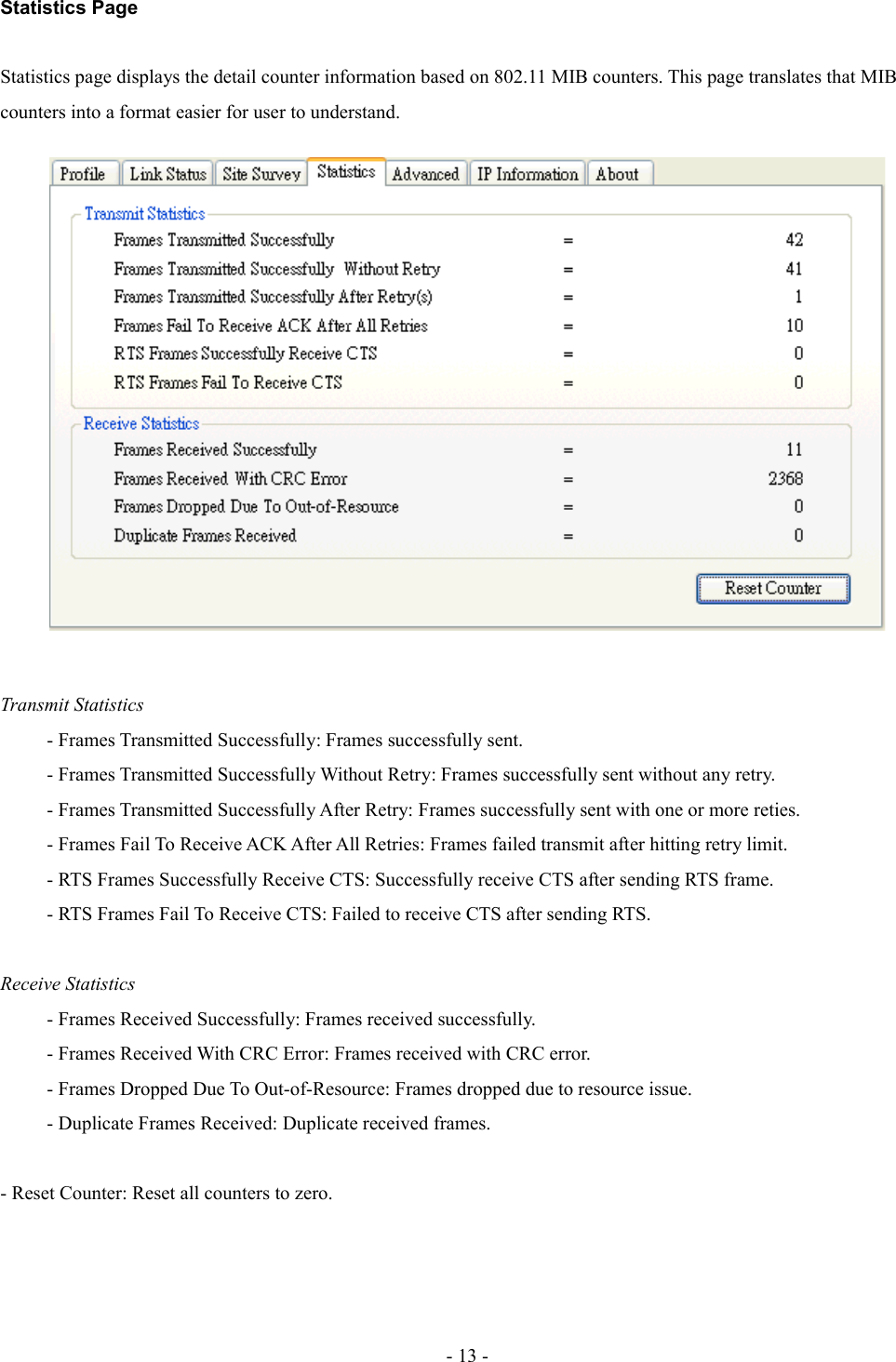 Statistics PageStatistics page displays the detail counter information based on 802.11 MIB counters. This page translates that MIB counters into a format easier for user to understand.Transmit Statistics- Frames Transmitted Successfully: Frames successfully sent.- Frames Transmitted Successfully Without Retry: Frames successfully sent without any retry. - Frames Transmitted Successfully After Retry: Frames successfully sent with one or more reties. - Frames Fail To Receive ACK After All Retries: Frames failed transmit after hitting retry limit.- RTS Frames Successfully Receive CTS: Successfully receive CTS after sending RTS frame. - RTS Frames Fail To Receive CTS: Failed to receive CTS after sending RTS. Receive Statistics- Frames Received Successfully: Frames received successfully.- Frames Received With CRC Error: Frames received with CRC error. - Frames Dropped Due To Out-of-Resource: Frames dropped due to resource issue.- Duplicate Frames Received: Duplicate received frames.- Reset Counter: Reset all counters to zero.- 13 -