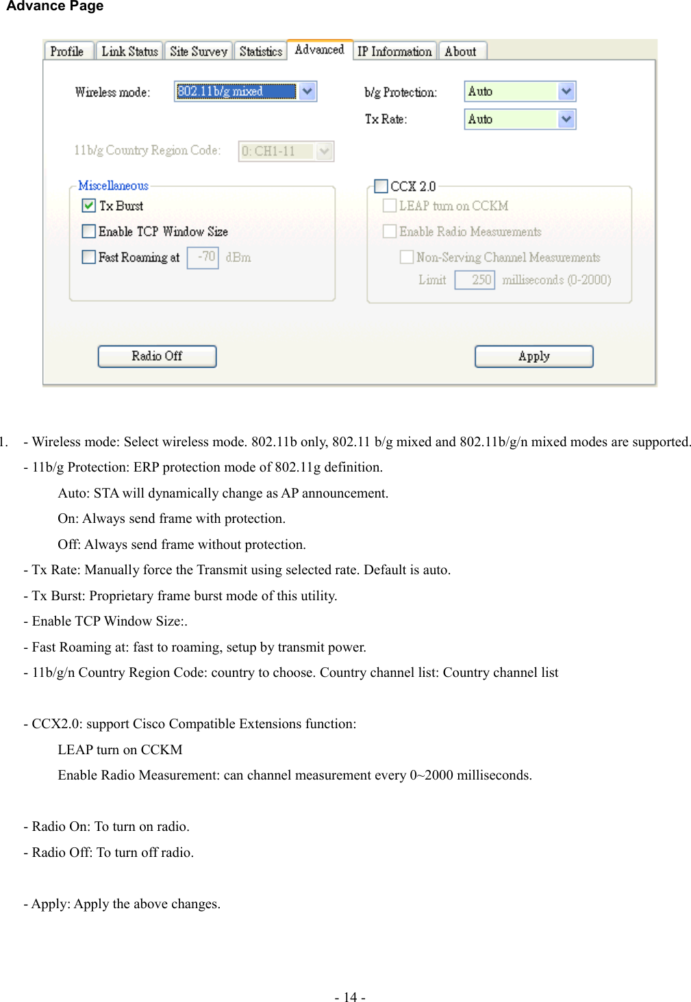 Advance Page1. - Wireless mode: Select wireless mode. 802.11b only, 802.11 b/g mixed and 802.11b/g/n mixed modes are supported. - 11b/g Protection: ERP protection mode of 802.11g definition.Auto: STA will dynamically change as AP announcement. On: Always send frame with protection. Off: Always send frame without protection.- Tx Rate: Manually force the Transmit using selected rate. Default is auto.- Tx Burst: Proprietary frame burst mode of this utility.- Enable TCP Window Size:.- Fast Roaming at: fast to roaming, setup by transmit power.- 11b/g/n Country Region Code: country to choose. Country channel list: Country channel list- CCX2.0: support Cisco Compatible Extensions function:LEAP turn on CCKMEnable Radio Measurement: can channel measurement every 0~2000 milliseconds.- Radio On: To turn on radio.- Radio Off: To turn off radio.- Apply: Apply the above changes.- 14 -